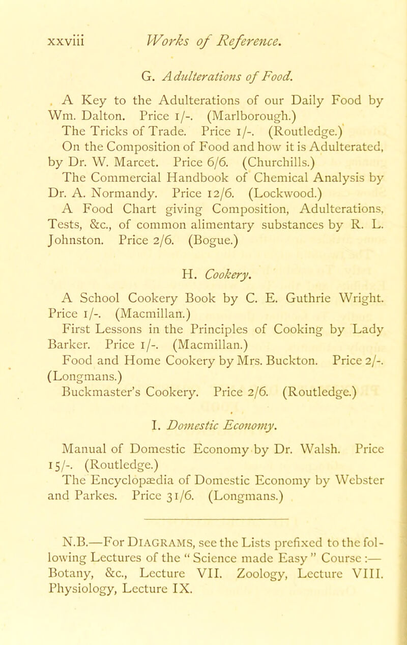 G. Adulterations of Food. A Key to the Adulterations of our Daily Food by Wm. Dalton. Price i/-. (Marlborough.) The Tricks of Trade. Price i/-. (Routledge.) On the Composition of Food and how it is Adulterated, by Dr. W. Marcet. Price 6/6. (Churchills.) The Commercial Handbook of Chemical Analysis by Dr. A. Normandy. Price 12/6. (Lockwood.) A Food Chart giving Composition, Adulterations, Tests, &c., of common alimentary substances by R. L. Johnston. Price 2/6. (Bogue.) H. Cookery. A School Cookery Book by C. E. Guthrie Wright. Price 1/-. (Macmillan.) First Lessons in the Principles of Cooking by Lady’ Barker. Price 1/-. (Macmillan.) Food and Home Cookery by Mrs. Buckton. Price 2/-. (Longmans.) Buckmaster’s Cookery. Price 2/6. (Routledge.) I. Domestic Economy. Manual of Domestic Economy by Dr. Walsh. Price 15/-. (Routledge.) The Encyclopaedia of Domestic Economy by Webster and Parkes. Price 31/6. (Longmans.) N.B.—For Diagrams, see the Lists prefixed to the fol- lowing Lectures of the “ Science made Easy ” Course :— Botany, &c., Lecture VII. Zoology, Lecture VIII. Physiology, Lecture IX.