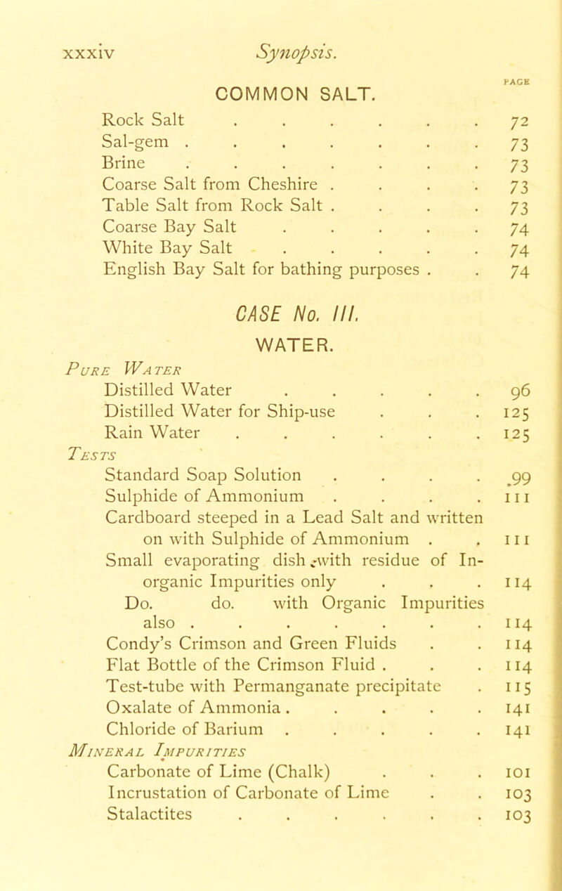 PAGE COMMON SALT. Rock Salt ...... 72 Sal-gem ....... 73 Brine ....... 73 Coarse Salt from Cheshire .... 73 Table Salt from Rock Salt .... 73 Coarse Bay Salt ..... 74 White Bay Salt ..... 74 English Bay Salt for bathing purposes . . 74 CASE No. III. WATER. Pure IVa ter Distilled Water ..... 96 Distilled Water for Ship-use . . .125 Rain Water . . . . . .125 Tests Standard Soap Solution .... 99 Sulphide of Ammonium . . . .111 Cardboard steeped in a Lead Salt and written on with Sulphide of Ammonium . . 111 Small evaporating dish cwith residue of In- organic Impurities only . . .114 Do. do. with Organic Impurities also . . . . . . .114 Condy’s Crimson and Green Fluids . .114 Flat Bottle of the Crimson Fluid . . .114 Test-tube with Permanganate precipitate . 115 Oxalate of Ammonia. .... 141 Chloride of Barium ..... 141 Mineral Impurities Carbonate of Lime (Chalk) . . . 101 Incrustation of Carbonate of Lime . .103 Stalactites ...... 103