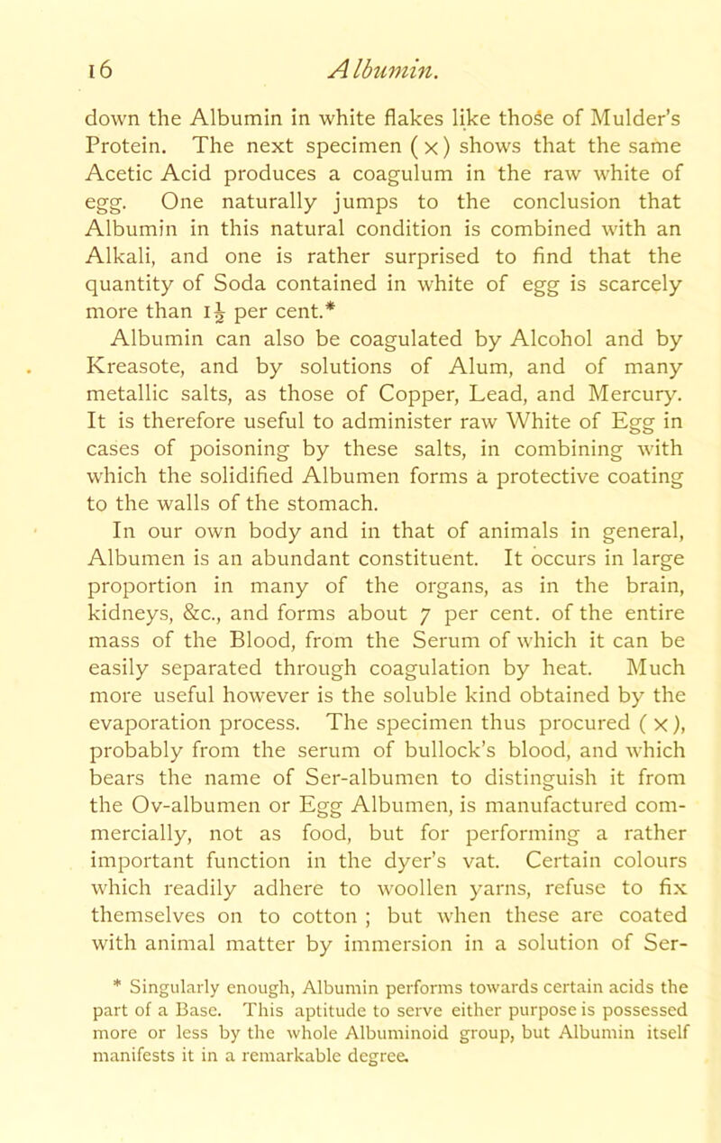 down the Albumin in white flakes like thoSe of Mulder’s Protein. The next specimen ( x) shows that the same Acetic Acid produces a coagulum in the raw white of egg. One naturally jumps to the conclusion that Albumin in this natural condition is combined with an Alkali, and one is rather surprised to find that the quantity of Soda contained in white of egg is scarcely more than IJ per cent.* Albumin can also be coagulated by Alcohol and by Kreasote, and by solutions of Alum, and of many metallic salts, as those of Copper, Lead, and Mercury. It is therefore useful to administer raw White of Egg in cases of poisoning by these salts, in combining with which the solidified Albumen forms a protective coating to the walls of the stomach. In our own body and in that of animals in general, Albumen is an abundant constituent. It occurs in large proportion in many of the organs, as in the brain, kidneys, &c., and forms about 7 per cent, of the entire mass of the Blood, from the Serum of which it can be easily separated through coagulation by heat. Much more useful however is the soluble kind obtained by the evaporation process. The specimen thus procured ( x), probably from the serum of bullock’s blood, and which bears the name of Ser-albumen to distinguish it from the Ov-albumen or Egg Albumen, is manufactured com- mercially, not as food, but for performing a rather important function in the dyer’s vat. Certain colours which readily adhere to woollen yarns, refuse to fix themselves on to cotton ; but when these are coated with animal matter by immersion in a solution of Ser- * Singularly enough, Albumin performs towards certain acids the part of a Base. This aptitude to serve either purpose is possessed more or less by the whole Albuminoid group, but Albumin itself manifests it in a remarkable degree.