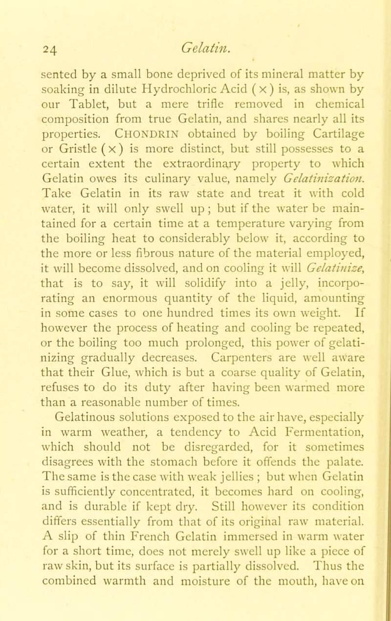 sented by a small bone deprived of its mineral matter by soaking in dilute Hydrochloric Acid ( X) is, as shown by our Tablet, but a mere trifle removed in chemical composition from true Gelatin, and shares nearly all its properties. Chondrin obtained by boiling Cartilage or Gristle (X) is more distinct, but still possesses to a certain extent the extraordinary property to which Gelatin owes its culinary value, namely Gelatinization. Take Gelatin in its raw state and treat it with cold water, it will only swell up ; but if the water be main- tained for a certain time at a temperature varying from the boiling heat to considerably below it, according to the more or less fibrous nature of the material employed, it will become dissolved, and on cooling it will Gelatinise, that is to say, it will solidify into a jelly, incorpo- rating an enormous quantity of the liquid, amounting in some cases to one hundred times its own weight. If however the process of heating and cooling be repeated, or the boiling too much prolonged, this power of gelati- nizing gradually decreases. Carpenters are well aware that their Glue, which is but a coarse quality of Gelatin, refuses to do its duty after having been warmed more than a reasonable number of times. Gelatinous solutions exposed to the air have, especially in warm weather, a tendency to Acid Fermentation, which should not be disregarded, for it sometimes disagrees with the stomach before it offends the palate. The same is the case with weak jellies ; but when Gelatin is sufficiently concentrated, it becomes hard on cooling, and is durable if kept dry. Still however its condition differs essentially from that of its original raw material. A slip of thin French Gelatin immersed in warm water for a short time, does not merely swell up like a piece of raw skin, but its surface is partially dissolved. Thus the combined warmth and moisture of the mouth, have on