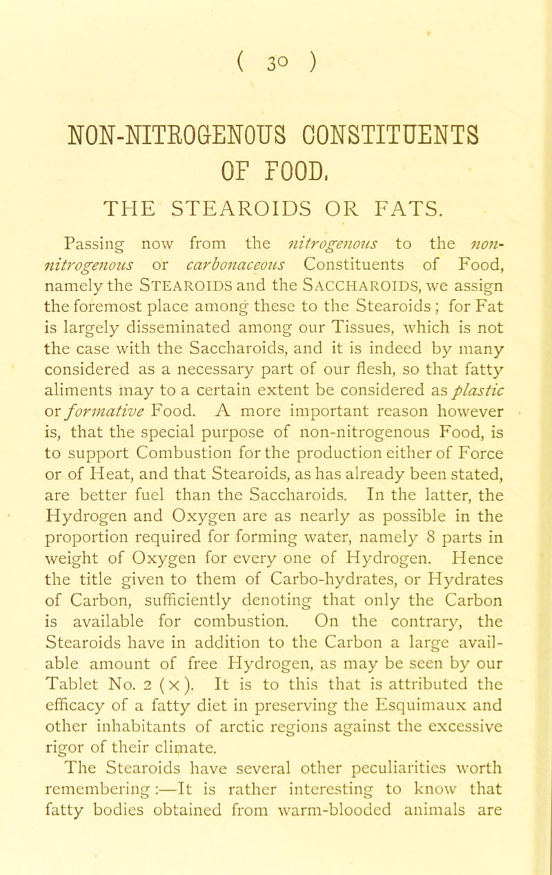 NON-NITEOCENOUS CONSTITUENTS OF FOOD. THE STEAROIDS OR FATS. Passing now from the nitrogenous to the 11071- nitrogenous or carbonaceous Constituents of Food, namely the STEAROIDS and the SACCHAROIDS, we assign the foremost place among these to the Stearoids ; for Fat is largely disseminated among our Tissues, which is not the case with the Saccharoids, and it is indeed by many considered as a necessary part of our flesh, so that fatty aliments may to a certain extent be considered as plastic or formative Food. A more important reason however is, that the special purpose of non-nitrogenous Food, is to support Combustion for the production either of Force or of Heat, and that Stearoids, as has already been stated, are better fuel than the Saccharoids. In the latter, the Hydrogen and Oxygen are as nearly as possible in the proportion required for forming water, namely 8 parts in weight of Oxygen for every one of Hydrogen. Hence the title given to them of Carbo-hydrates, or Hydrates of Carbon, sufficiently denoting that only the Carbon is available for combustion. On the contrary, the Stearoids have in addition to the Carbon a large avail- able amount of free Hydrogen, as may be seen by our Tablet No. 2 (x ). It is to this that is attributed the efficacy of a fatty diet in preserving the Esquimaux and other inhabitants of arctic regions against the excessive rigor of their cliijiate. The Stearoids have several other peculiarities worth remembering:—It is rather interesting to know that fatty bodies obtained from warm-blooded animals are