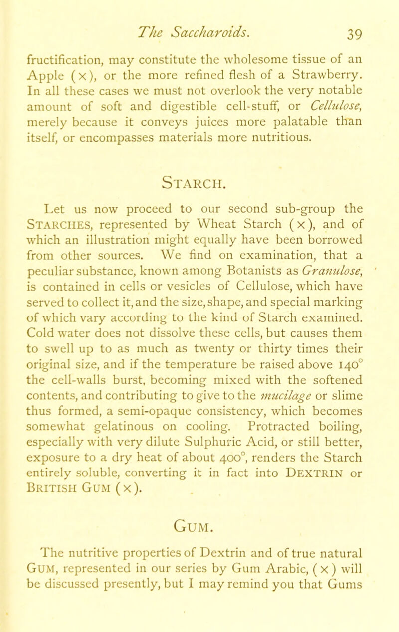 fructification, may constitute the wholesome tissue of an Apple ( x), or the more refined flesh of a Strawberry. In all these cases we must not overlook the very notable amount of soft and digestible cell-stuff, or Cellulose, merely because it conveys juices more palatable than itself, or encompasses materials more nutritious. Starch. Let us now proceed to our second sub-group the Starches, represented by Wheat Starch (X), and of which an illustration might equally have been borrowed from other sources. We find on examination, that a peculiar substance, known among Botanists as Granulose, is contained in cells or vesicles of Cellulose, which have served to collect it, and the size, shape, and special marking of which vary according to the kind of Starch examined. Cold water does not dissolve these cells, but causes them to swell up to as much as twenty or thirty times their original size, and if the temperature be raised above 140° the cell-walls burst, becoming mixed with the softened contents, and contributing to give to the mucilage or slime thus formed, a semi-opaque consistency, which becomes somewhat gelatinous on cooling. Protracted boiling, especially with very dilute Sulphuric Acid, or still better, exposure to a dry heat of about 400°, renders the Starch entirely soluble, converting it in fact into Dextrin or British Gum (x). Gum. The nutritive properties of Dextrin and of true natural Gum, represented in our series by Gum Arabic, ( X ) will be discussed presently, but I may remind you that Gums