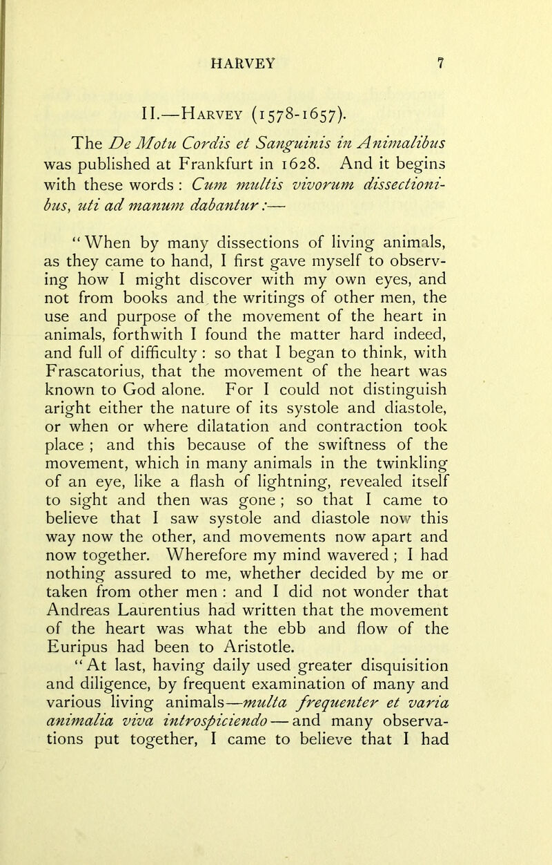 II.—Harvey (1578-1657). The De Motu Cordis et Sanguinis in Animalibus was published at Frankfurt in 1628. And it begins with these words : Cum mult is vivorum dissectioni- bus, uti ad manum dabantur:— “ When by many dissections of living animals, as they came to hand, I first gave myself to observ- ing how I might discover with my own eyes, and not from books and the writings of other men, the use and purpose of the movement of the heart in animals, forthwith I found the matter hard indeed, and full of difficulty : so that I began to think, with Frascatorius, that the movement of the heart was known to God alone. For I could not distinguish aright either the nature of its systole and diastole, or when or where dilatation and contraction took place ; and this because of the swiftness of the movement, which in many animals in the twinkling of an eye, like a flash of lightning, revealed itself to sight and then was gone ; so that I came to believe that I saw systole and diastole now this way now the other, and movements now apart and now together. Wherefore my mind wavered ; I had nothing assured to me, whether decided by me or taken from other men : and I did not wonder that Andreas Laurentius had written that the movement of the heart was what the ebb and flow of the Euripus had been to Aristotle. “At last, having daily used greater disquisition and diligence, by frequent examination of many and various living animals—multa frequenter et varia animalia viva introspiciendo — and many observa- tions put together, I came to believe that I had