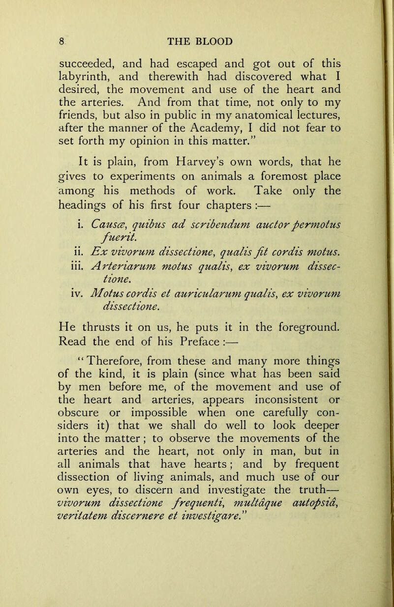 succeeded, and had escaped and got out of this labyrinth, and therewith had discovered what I desired, the movement and use of the heart and the arteries. And from that time, not only to my friends, but also in public in my anatomical lectures, after the manner of the Academy, I did not fear to set forth my opinion in this matter.” It is plain, from Harvey’s own words, that he gives to experiments on animals a foremost place among his methods of work. Take only the headings of his first four chapters :— i. Causes, quibus ad scribendum auctorpermotus fuerit. ii. Ex vivorum dissectione, qualis fit cordis motus. iii. Arteriarum motus qualis, ex vivorum dissec- tione. iv. Motus cordis et auricularum qualis, ex vivorum dissectione. He thrusts it on us, he puts it in the foreground. Read the end of his Preface :— “Therefore, from these and many more things of the kind, it is plain (since what has been said by men before me, of the movement and use of the heart and arteries, appears inconsistent or obscure or impossible when one carefully con- siders it) that we shall do well to look deeper into the matter; to observe the movements of the arteries and the heart, not only in man, but in all animals that have hearts; and by frequent dissection of living animals, and much use of our own eyes, to discern and investigate the truth— vivorum dissectione frequenti, multdque autopsia, veritatem discernere et investigare.”