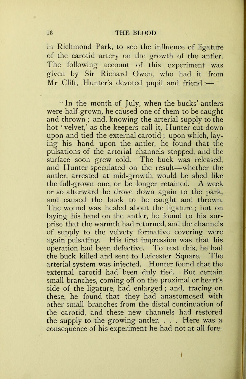 in Richmond Park, to see the influence of ligature of the carotid artery on the growth of the antler. The following account of this experiment was given by Sir Richard Owen, who had it from Mr Clift, Hunter’s devoted pupil and friend :— “ In the month of July, when the bucks’ antlers were half-grown, he caused one of them to be caught and thrown ; and, knowing the arterial supply to the hot ‘velvet,’ as the keepers call it, Hunter cut down upon and tied the external carotid ; upon which, lay- ing his hand upon the antler, he found that the pulsations of the arterial channels stopped, and the surface soon grew cold. The buck was released, and Hunter speculated on the result—whether the antler, arrested at mid-growth, would be shed like the full-grown one, or be longer retained. A week or so afterward he drove down again to the park, and caused the buck to be caught and thrown. The wound was healed about the ligature; but on laying his hand on the antler, he found to his sur- prise that the warmth had returned, and the channels of supply to the velvety formative covering were again pulsating. His first impression was that his operation had been defective. To test this, he had the buck killed and sent to Leicester Square. The arterial system was injected. Hunter found that the external carotid had been duly tied. But certain small branches, coming off on the proximal or heart’s side of the ligature, had enlarged ; and, tracing-on these, he found that they had anastomosed with other small branches from the distal continuation of the carotid, and these new channels had restored the supply to the growing antler. . . . Here was a consequence of his experiment he had not at all fore- I