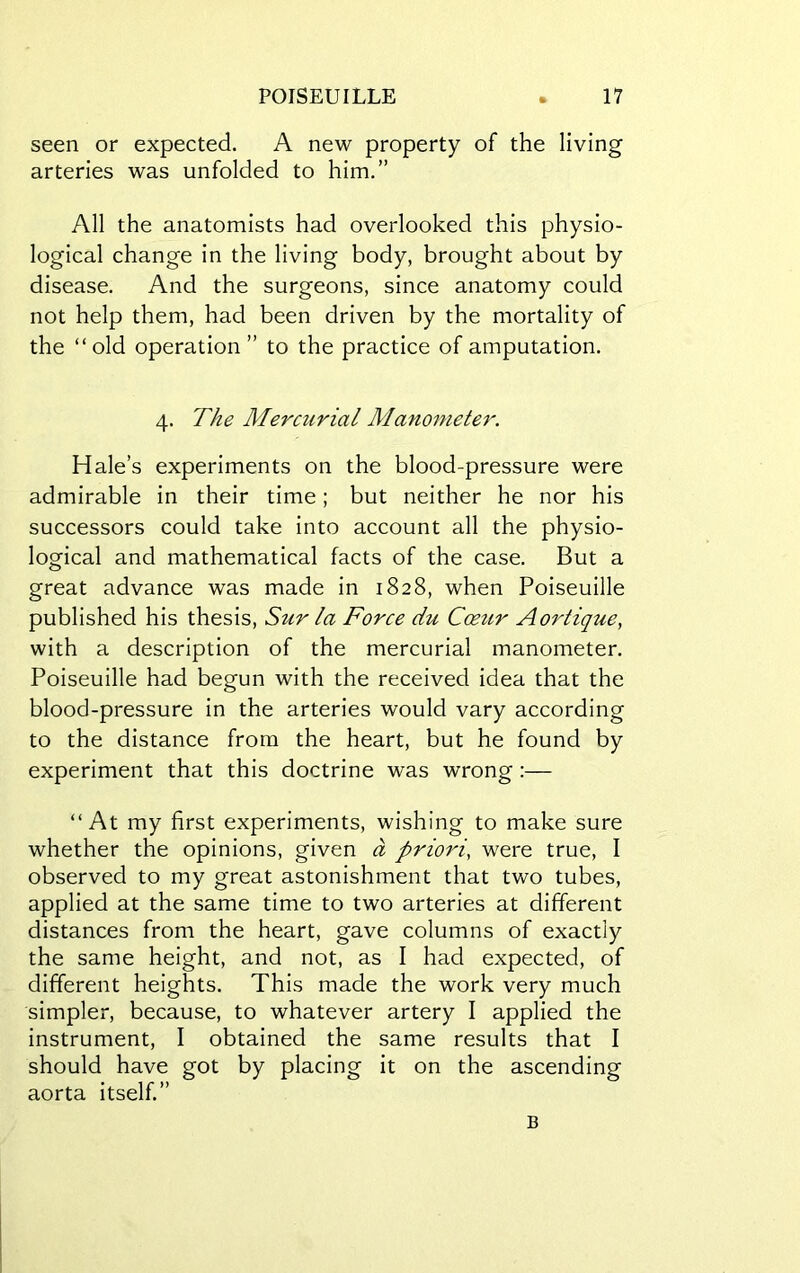 seen or expected. A new property of the living arteries was unfolded to him.” All the anatomists had overlooked this physio- logical change in the living body, brought about by disease. And the surgeons, since anatomy could not help them, had been driven by the mortality of the “old operation” to the practice of amputation. 4. The Mercurial Manometer. Hale’s experiments on the blood-pressure were admirable in their time; but neither he nor his successors could take into account all the physio- logical and mathematical facts of the case. But a great advance was made in 1828, when Poiseuille published his thesis, Sur la Force du Coeur Aoidique, with a description of the mercurial manometer. Poiseuille had begun with the received idea that the blood-pressure in the arteries would vary according to the distance from the heart, but he found by experiment that this doctrine was wrong:— “At my first experiments, wishing to make sure whether the opinions, given a prioi'i, were true, I observed to my great astonishment that two tubes, applied at the same time to two arteries at different distances from the heart, gave columns of exactly the same height, and not, as I had expected, of different heights. This made the work very much simpler, because, to whatever artery I applied the instrument, I obtained the same results that I should have got by placing it on the ascending aorta itself.” B