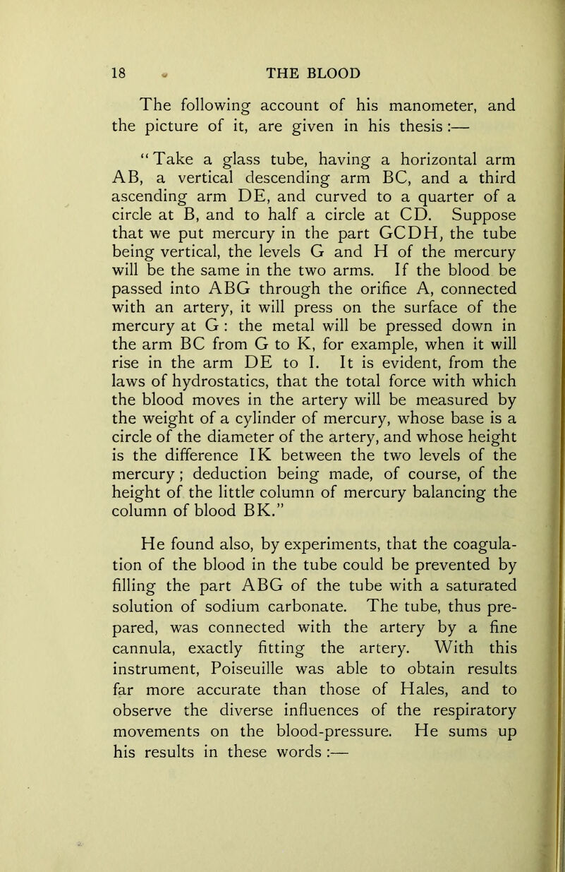 The following account of his manometer, and the picture of it, are given in his thesis :— “Take a glass tube, having a horizontal arm AB, a vertical descending arm BC, and a third ascending arm DE, and curved to a quarter of a circle at B, and to half a circle at CD. Suppose that we put mercury in the part GCDH, the tube being vertical, the levels G and H of the mercury will be the same in the two arms. If the blood be passed into ABG through the orifice A, connected with an artery, it will press on the surface of the mercury at G : the metal will be pressed down in the arm BC from G to K, for example, when it will rise in the arm DE to I. It is evident, from the laws of hydrostatics, that the total force with which the blood moves in the artery will be measured by the weight of a cylinder of mercury, whose base is a circle of the diameter of the artery, and whose height is the difference IK between the two levels of the mercury ; deduction being made, of course, of the height of the little column of mercury balancing the column of blood BK.” He found also, by experiments, that the coagula- tion of the blood in the tube could be prevented by filling the part ABG of the tube with a saturated solution of sodium carbonate. The tube, thus pre- pared, was connected with the artery by a fine cannula, exactly fitting the artery. With this instrument, Poiseuille was able to obtain results far more accurate than those of Hales, and to observe the diverse influences of the respiratory movements on the blood-pressure. He sums up his results in these words :—