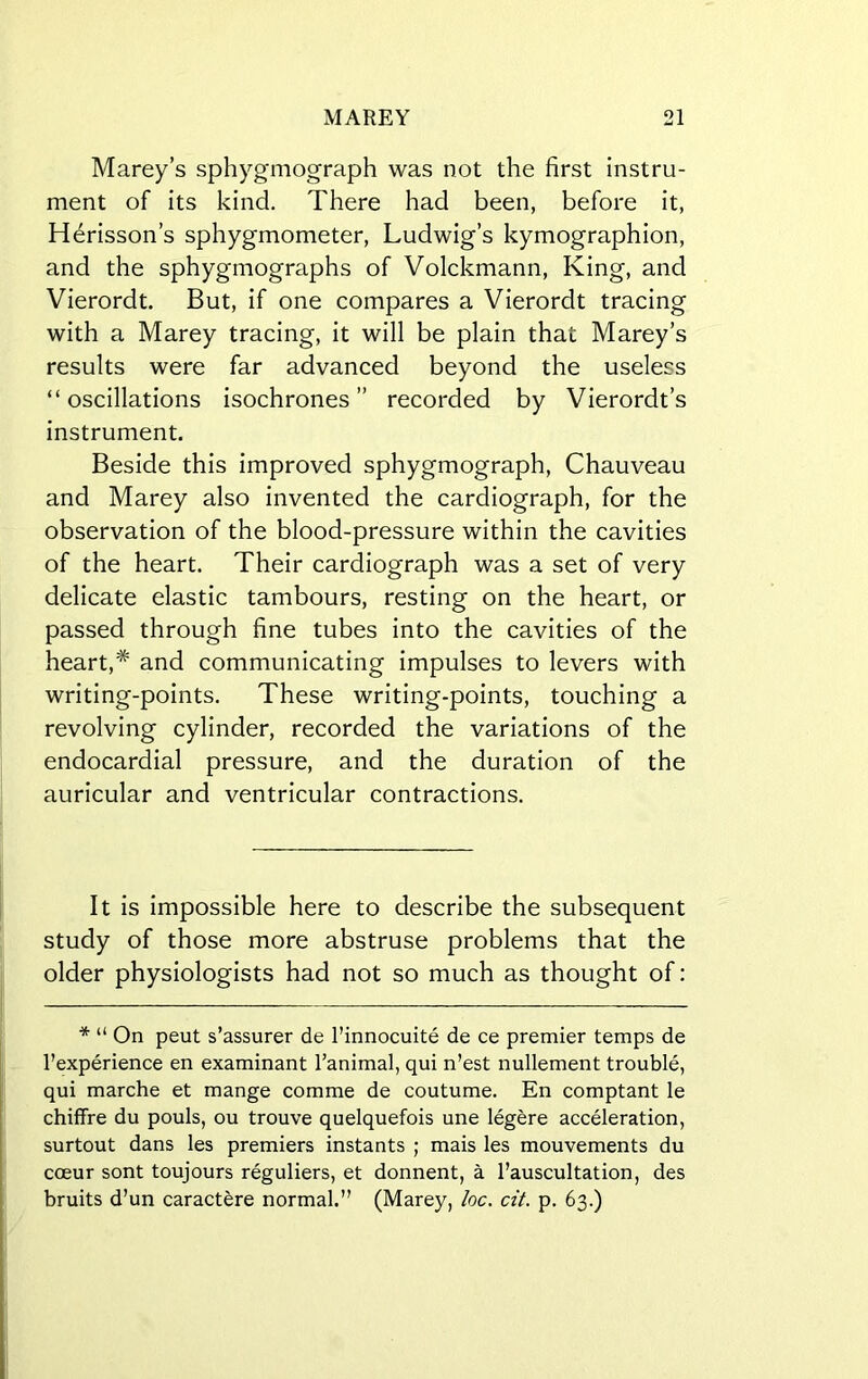 Marey’s sphygmograph was not the first instru- ment of its kind. There had been, before it, Herisson’s sphygmometer, Ludwig’s kymographion, and the sphygmographs of Volckmann, King, and Vierordt. But, if one compares a Vierordt tracing with a Marey tracing, it will be plain that Marey’s results were far advanced beyond the useless “oscillations isochrones” recorded by Vierordt’s instrument. Beside this improved sphygmograph, Chauveau and Marey also invented the cardiograph, for the observation of the blood-pressure within the cavities of the heart. Their cardiograph was a set of very delicate elastic tambours, resting on the heart, or passed through fine tubes into the cavities of the heart,* and communicating impulses to levers with writing-points. These writing-points, touching a revolving cylinder, recorded the variations of the endocardial pressure, and the duration of the auricular and ventricular contractions. It is impossible here to describe the subsequent study of those more abstruse problems that the older physiologists had not so much as thought of: * “ On peut s’assurer de l’innocuite de ce premier temps de l’experience en examinant l’animal, qui n’est nullement trouble, qui marche et mange comme de coutume. En comptant le chiffre du pouls, ou trouve quelquefois une legere acceleration, surtout dans les premiers instants ; mais les mouvements du coeur sont toujours reguliers, et donnent, a l’auscultation, des bruits d’un caractere normal.” (Marey, loc. cit. p. 63.)