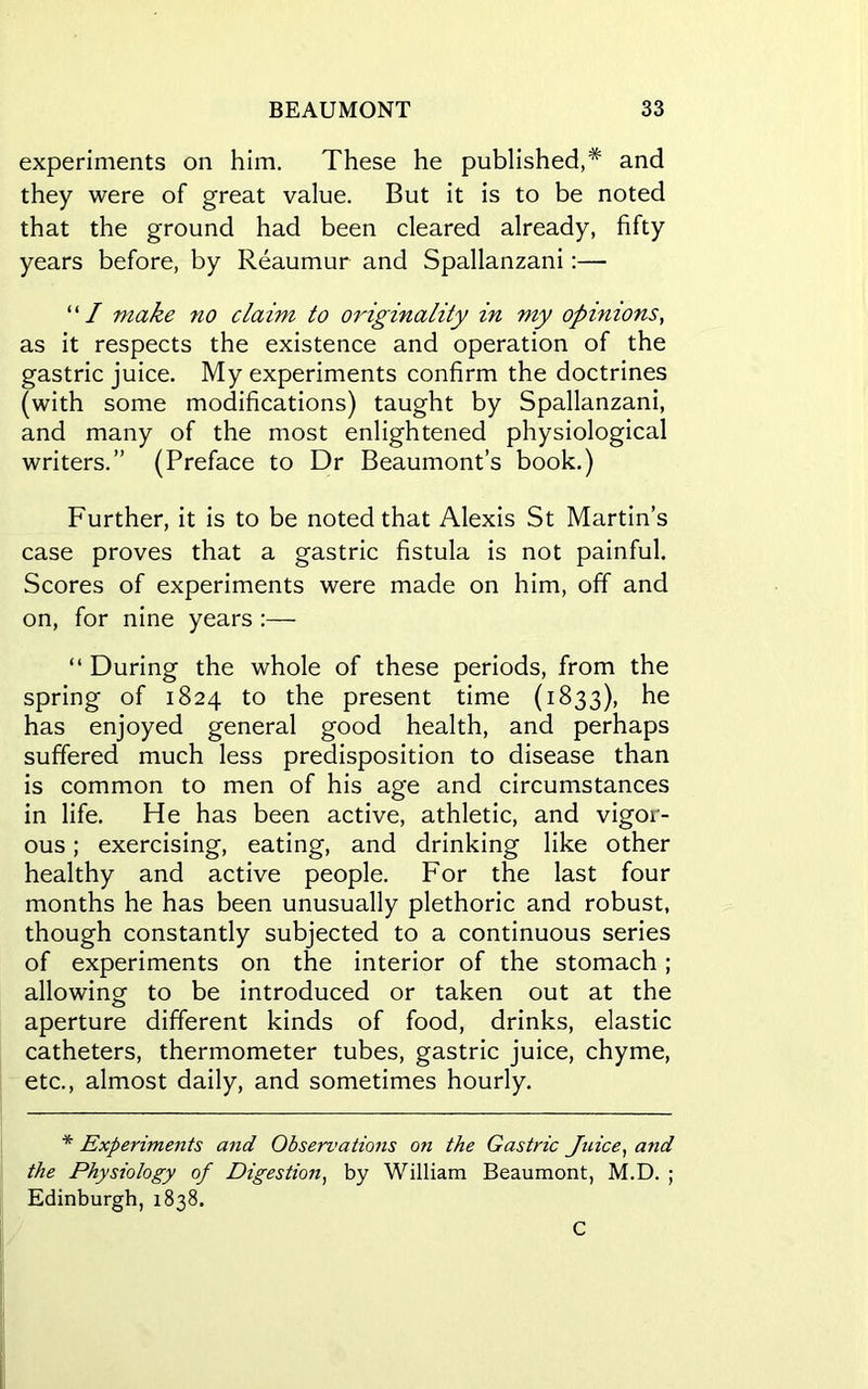 experiments on him. These he published,* and they were of great value. But it is to be noted that the ground had been cleared already, fifty years before, by Reaumur and Spallanzani:— “/ make no claim to originality in my opinions, as it respects the existence and operation of the gastric juice. My experiments confirm the doctrines (with some modifications) taught by Spallanzani, and many of the most enlightened physiological writers.” (Preface to Dr Beaumont’s book.) Further, it is to be noted that Alexis St Martin’s case proves that a gastric fistula is not painful. Scores of experiments were made on him, off and on, for nine years :— “ During the whole of these periods, from the spring of 1824 to the present time (1833), he has enjoyed general good health, and perhaps suffered much less predisposition to disease than is common to men of his age and circumstances in life. He has been active, athletic, and vigor- ous ; exercising, eating, and drinking like other healthy and active people. For the last four months he has been unusually plethoric and robust, though constantly subjected to a continuous series of experiments on the interior of the stomach; allowing to be introduced or taken out at the aperture different kinds of food, drinks, elastic catheters, thermometer tubes, gastric juice, chyme, etc., almost daily, and sometimes hourly. * Experiments and Observations on the Gastric Juice, and the Physiology of Digestion, by William Beaumont, M.D. ; Edinburgh, 1838. C