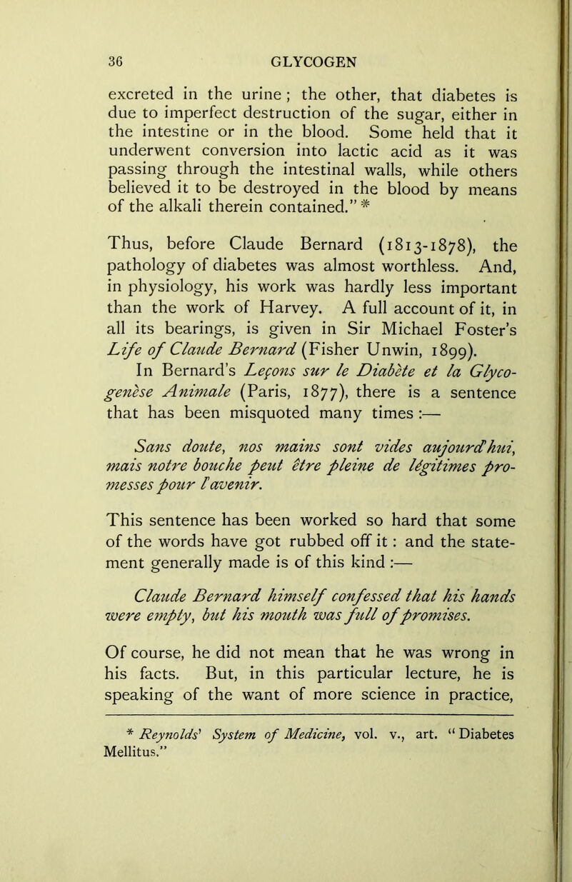 excreted in the urine ; the other, that diabetes is due to imperfect destruction of the sugar, either in the intestine or in the blood. Some held that it underwent conversion into lactic acid as it was passing through the intestinal walls, while others believed it to be destroyed in the blood by means of the alkali therein contained.”* Thus, before Claude Bernard (1813-1878), the pathology of diabetes was almost worthless. And, in physiology, his work was hardly less important than the work of Harvey. A full account of it, in all its bearings, is given in Sir Michael Foster’s Life of Claude Bernard (Fisher Unwin, 1899). In Bernard’s Legons sur le Diabete et la Glyco- genese Animale (Paris, 1877), there is a sentence that has been misquoted many times :— Sans doute, nos mains sont vides aujourd hui, mais notre bouche pent etre pleine de legitimes pro- messes pour lavenir. This sentence has been worked so hard that some of the words have got rubbed off it: and the state- ment generally made is of this kind :— Claude Bernard himself confessed that his hands were empty, but his mouth was full of promises. Of course, he did not mean that he was wrong in his facts. But, in this particular lecture, he is speaking of the want of more science in practice, * Reynolds' System of Medicine, vol. v., art. “ Diabetes Mellitus,”