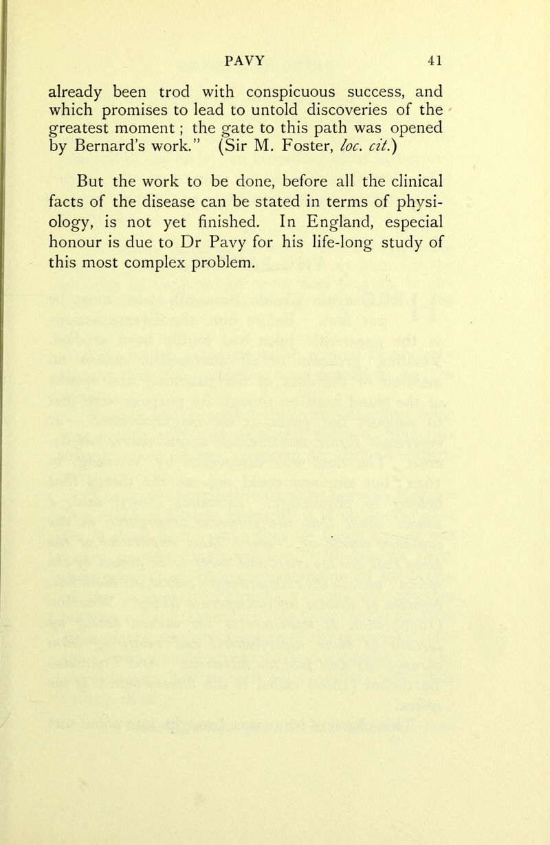 already been trod with conspicuous success, and which promises to lead to untold discoveries of the greatest moment; the gate to this path was opened by Bernard’s work.” (Sir M. Foster, loc. cit.) But the work to be done, before all the clinical facts of the disease can be stated in terms of physi- ology, is not yet finished. In England, especial honour is due to Dr Pavy for his life-long study of this most complex problem.