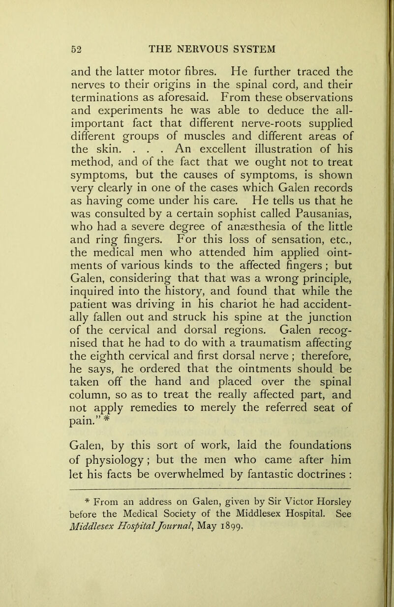 and the latter motor fibres. He further traced the nerves to their origins in the spinal cord, and their terminations as aforesaid. From these observations and experiments he was able to deduce the all- important fact that different nerve-roots supplied different groups of muscles and different areas of the skin. . . . An excellent illustration of his method, and of the fact that we ought not to treat symptoms, but the causes of symptoms, is shown very clearly in one of the cases which Galen records as having come under his care. He tells us that he was consulted by a certain sophist called Pausanias, who had a severe degree of anaesthesia of the little and ring fingers. For this loss of sensation, etc., the medical men who attended him applied oint- ments of various kinds to the affected fingers; but Galen, considering that that was a wrong principle, inquired into the history, and found that while the patient was driving in his chariot he had accident- ally fallen out and struck his spine at the junction of the cervical and dorsal regions. Galen recog- nised that he had to do with a traumatism affecting the eighth cervical and first dorsal nerve ; therefore, he says, he ordered that the ointments should be taken off the hand and placed over the spinal column, so as to treat the really affected part, and not apply remedies to merely the referred seat of pain. * Galen, by this sort of work, laid the foundations of physiology; but the men who came after him let his facts be overwhelmed by fantastic doctrines : * From an address on Galen, given by Sir Victor Horsley before the Medical Society of the Middlesex Hospital. See Middlesex HospitalJournal, May 1899.