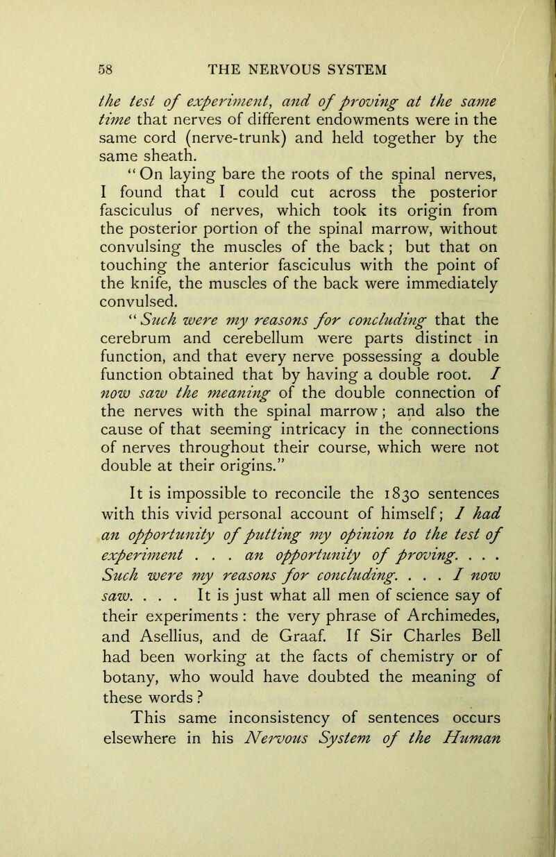 the test of experiment, and of proving at the same time that nerves of different endowments were in the same cord (nerve-trunk) and held together by the same sheath. “On laying bare the roots of the spinal nerves, I found that I could cut across the posterior fasciculus of nerves, which took its origin from the posterior portion of the spinal marrow, without convulsing the muscles of the back; but that on touching the anterior fasciculus with the point of the knife, the muscles of the back were immediately convulsed. “ Such were my reasons for concluding that the cerebrum and cerebellum were parts distinct in function, and that every nerve possessing a double function obtained that by having a double root. / now saw the meaning of the double connection of the nerves with the spinal marrow; and also the cause of that seeming intricacy in the connections of nerves throughout their course, which were not double at their origins.” It is impossible to reconcile the 1830 sentences with this vivid personal account of himself; 1 had an opportunity of putting my opinion to the test of experiment ... an opporhmity of proving. . . . Such were my reasons for concluding. ... I now saw. ... It is just what all men of science say of their experiments : the very phrase of Archimedes, and Asellius, and de Graaf. If Sir Charles Bell had been working at the facts of chemistry or of botany, who would have doubted the meaning of these words ? This same inconsistency of sentences occurs elsewhere in his Nervous System of the Human