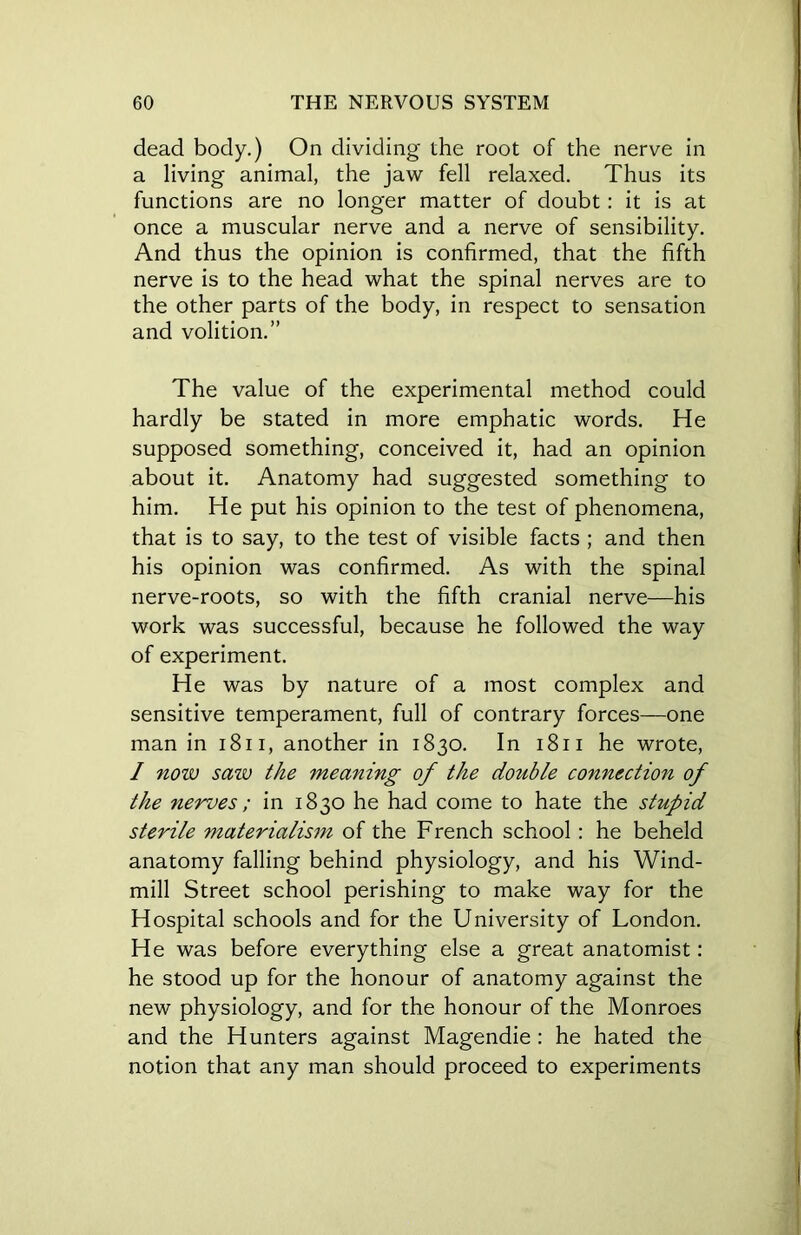 dead body.) On dividing the root of the nerve in a living animal, the jaw fell relaxed. Thus its functions are no longer matter of doubt: it is at once a muscular nerve and a nerve of sensibility. And thus the opinion is confirmed, that the fifth nerve is to the head what the spinal nerves are to the other parts of the body, in respect to sensation and volition.” The value of the experimental method could hardly be stated in more emphatic words. He supposed something, conceived it, had an opinion about it. Anatomy had suggested something to him. He put his opinion to the test of phenomena, that is to say, to the test of visible facts ; and then his opinion was confirmed. As with the spinal nerve-roots, so with the fifth cranial nerve—his work was successful, because he followed the way of experiment. He was by nature of a most complex and sensitive temperament, full of contrary forces—one man in 1811, another in 1830. In 1811 he wrote, / now sazv the meaning of the double connection of the nerves; in 1830 he had come to hate the stupid sterile materialism of the French school : he beheld anatomy falling behind physiology, and his Wind- mill Street school perishing to make way for the Hospital schools and for the University of London. He was before everything else a great anatomist: he stood up for the honour of anatomy against the new physiology, and for the honour of the Monroes and the Hunters against Magendie : he hated the notion that any man should proceed to experiments