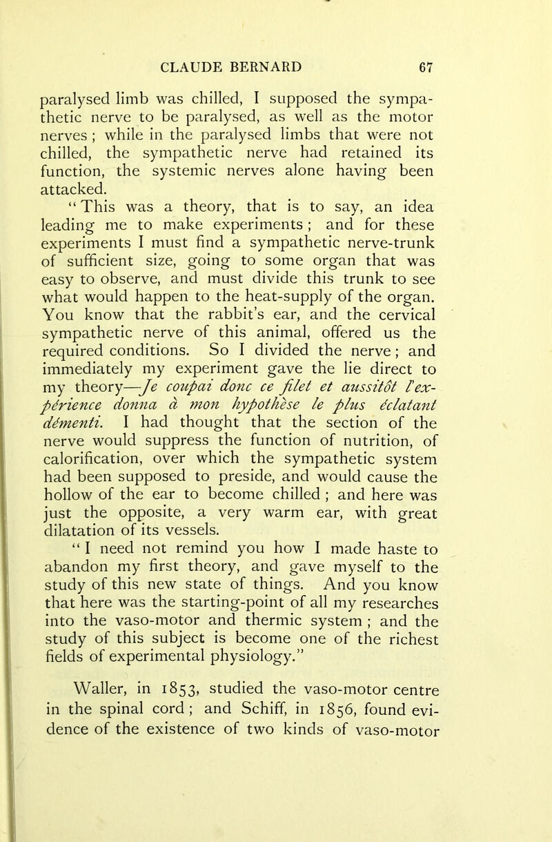 paralysed limb was chilled, I supposed the sympa- thetic nerve to be paralysed, as well as the motor nerves ; while in the paralysed limbs that were not chilled, the sympathetic nerve had retained its function, the systemic nerves alone having been attacked. “This was a theory, that is to say, an idea leading me to make experiments ; and for these experiments I must find a sympathetic nerve-trunk of sufficient size, going to some organ that was easy to observe, and must divide this trunk to see what would happen to the heat-supply of the organ. You know that the rabbit’s ear, and the cervical sympathetic nerve of this animal, offered us the required conditions. So I divided the nerve; and immediately my experiment gave the lie direct to my theory—-Je coupai done ce filet et aussitot l'ex- perience donna a mon hypothese le phis dclatant dementi. I had thought that the section of the nerve would suppress the function of nutrition, of calorification, over which the sympathetic system had been supposed to preside, and would cause the hollow of the ear to become chilled ; and here was just the opposite, a very warm ear, with great dilatation of its vessels. “ I need not remind you how I made haste to abandon my first theory, and gave myself to the study of this new state of things. And you know that here was the starting-point of all my researches into the vaso-motor and thermic system ; and the study of this subject is become one of the richest fields of experimental physiology.” Waller, in 1853, studied the vaso-motor centre in the spinal cord; and Schiff, in 1856, found evi- dence of the existence of two kinds of vaso-motor