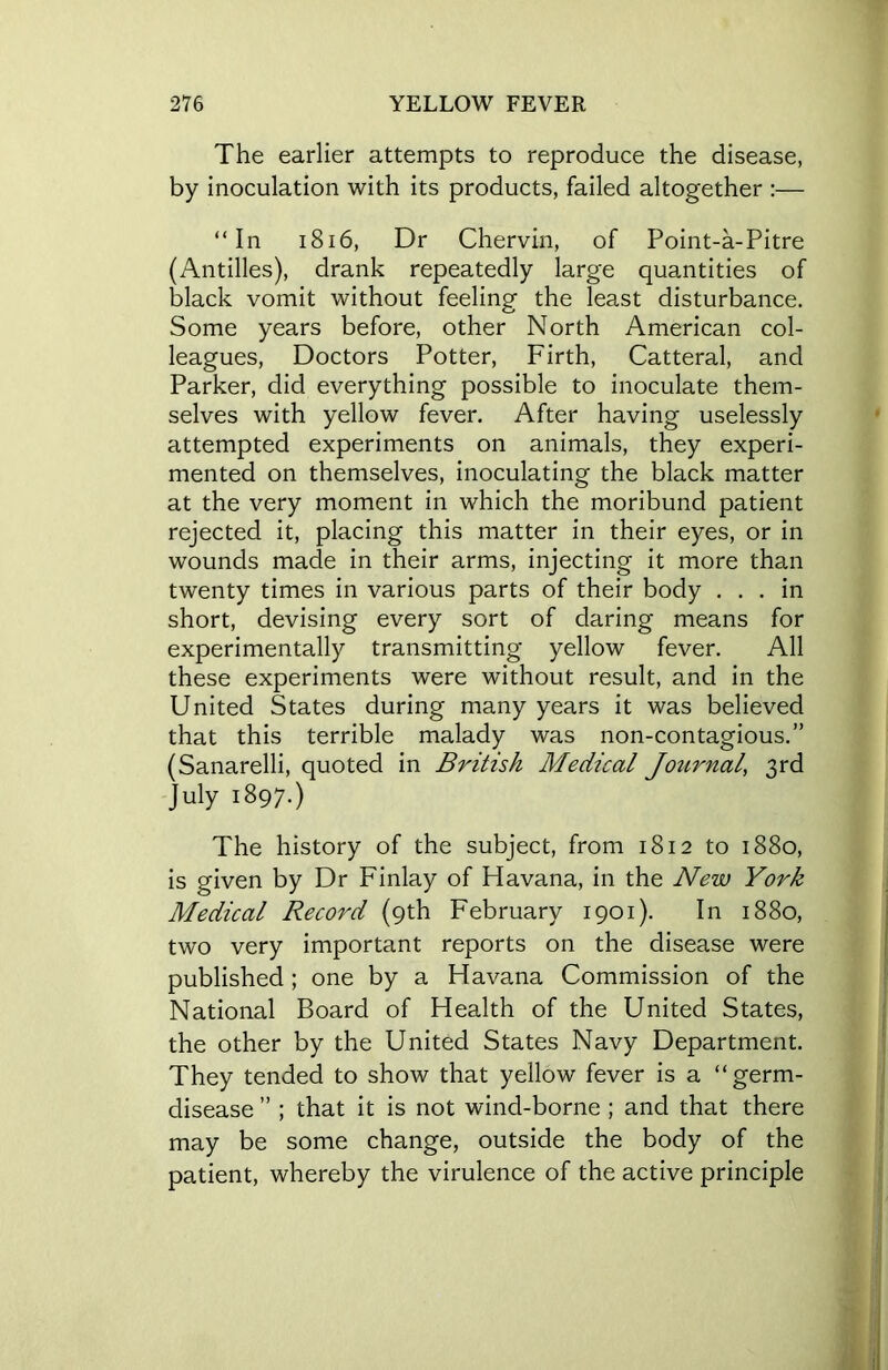 The earlier attempts to reproduce the disease, by inoculation with its products, failed altogether :— “In 1816, Dr Chervin, of Point-a-Pitre (Antilles), drank repeatedly large quantities of black vomit without feeling the least disturbance. Some years before, other North American col- leagues, Doctors Potter, Firth, Catteral, and Parker, did everything possible to inoculate them- selves with yellow fever. After having uselessly attempted experiments on animals, they experi- mented on themselves, inoculating the black matter at the very moment in which the moribund patient rejected it, placing this matter in their eyes, or in wounds made in their arms, injecting it more than twenty times in various parts of their body ... in short, devising every sort of daring means for experimentally transmitting yellow fever. All these experiments were without result, and in the United States during many years it was believed that this terrible malady was non-contagious.” (Sanarelli, quoted in British Medical Journal^, 3rd July 1897.) The history of the subject, from 1812 to 1880, is given by Dr Finlay of Havana, in the New York Medical Record (9th February 1901). In 1880, two very important reports on the disease were published ; one by a Havana Commission of the National Board of Health of the United States, the other by the United States Navy Department. They tended to show that yellow fever is a “germ- disease ” ; that it is not wind-borne ; and that there may be some change, outside the body of the patient, whereby the virulence of the active principle