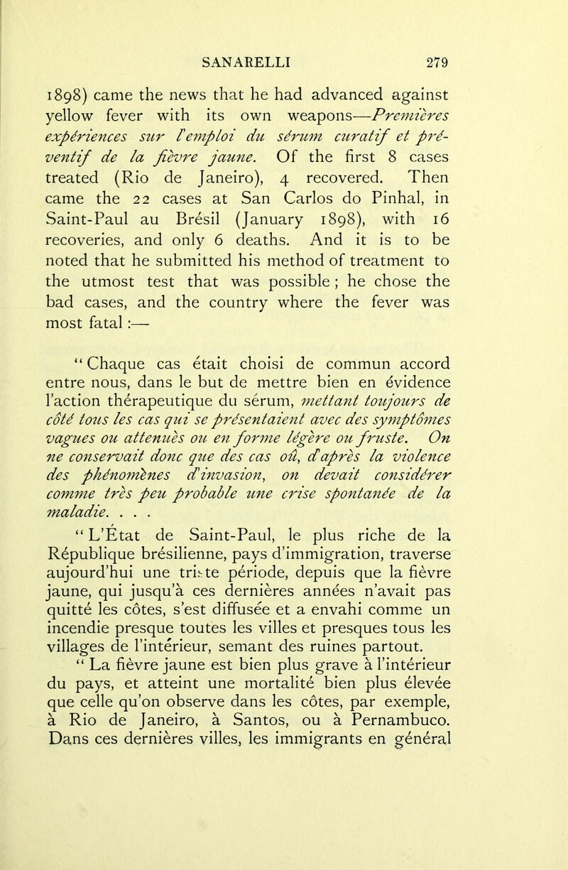 1898) came the news that he had advanced against yellow fever with its own weapons—Premieres experiences sur I'emploi dn serum curatif et pre~ ventif de la fievre jaune. Of the first 8 cases treated (Rio de Janeiro), 4 recovered. Then came the 22 cases at San Carlos do Pinhal, in Saint-Paul au Bresil (January 1898), with 16 recoveries, and only 6 deaths. And it is to be noted that he submitted his method of treatment to the utmost test that was possible ; he chose the bad cases, and the country where the fever was most fatal :— “ Chaque cas etait choisi de commun accord entre nous, dans le but de mettre bien en Evidence Taction therapeutique du serum, mettant toujours de cote tons les cas qui se presentaient avec des symptomes v agues ou at tenues ou en forme leg ere ou fruste. On ne conservait done que des cas ou, dapres la violence des phenomlnes d'invasion, on devait considerer comme tres peu probable une crise spontanee de la maladie. . . . “ L’Etat de Saint-Paul, le plus riche de la R^publique bresilienne, pays d’immigration, traverse aujourd’hui une trhte periode, depuis que la fievre jaune, qui jusqu’a ces dernieres annees n’avait pas quitte les cotes, s’est diffusee et a envahi comme un incendie presque toutes les villes et presques tous les villages de l’interieur, semant des ruines partout. “ La fievre jaune est bien plus grave a l’interieur du pays, et atteint une mortalite bien plus elevee que celle qu’on observe dans les cotes, par exemple, a Rio de Janeiro, a Santos, ou a Pernambuco. Dans ces dernieres villes, les immigrants en general