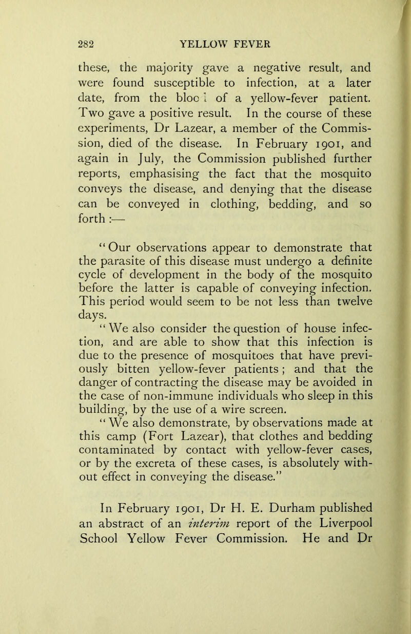 these, the majority gave a negative result, and were found susceptible to infection, at a later date, from the bloc 1 of a yellow-fever patient. Two gave a positive result. In the course of these experiments, Dr Lazear, a member of the Commis- sion, died of the disease. In February 1901, and again in July, the Commission published further reports, emphasising the fact that the mosquito conveys the disease, and denying that the disease can be conveyed in clothing, bedding, and so forth “Our observations appear to demonstrate that the parasite of this disease must undergo a definite cycle of development in the body of the mosquito before the latter is capable of conveying infection. This period would seem to be not less than twelve days. “We also consider the question of house infec- tion, and are able to show that this infection is due to the presence of mosquitoes that have previ- ously bitten yellow-fever patients; and that the danger of contracting the disease may be avoided in the case of non-immune individuals who sleep in this building, by the use of a wire screen. “ We also demonstrate, by observations made at this camp (Fort Lazear), that clothes and bedding contaminated by contact with yellow-fever cases, or by the excreta of these cases, is absolutely with- out effect in conveying the disease.” In February 1901, Dr H. E. Durham published an abstract of an interim report of the Liverpool School Yellow Fever Commission. He and Dr