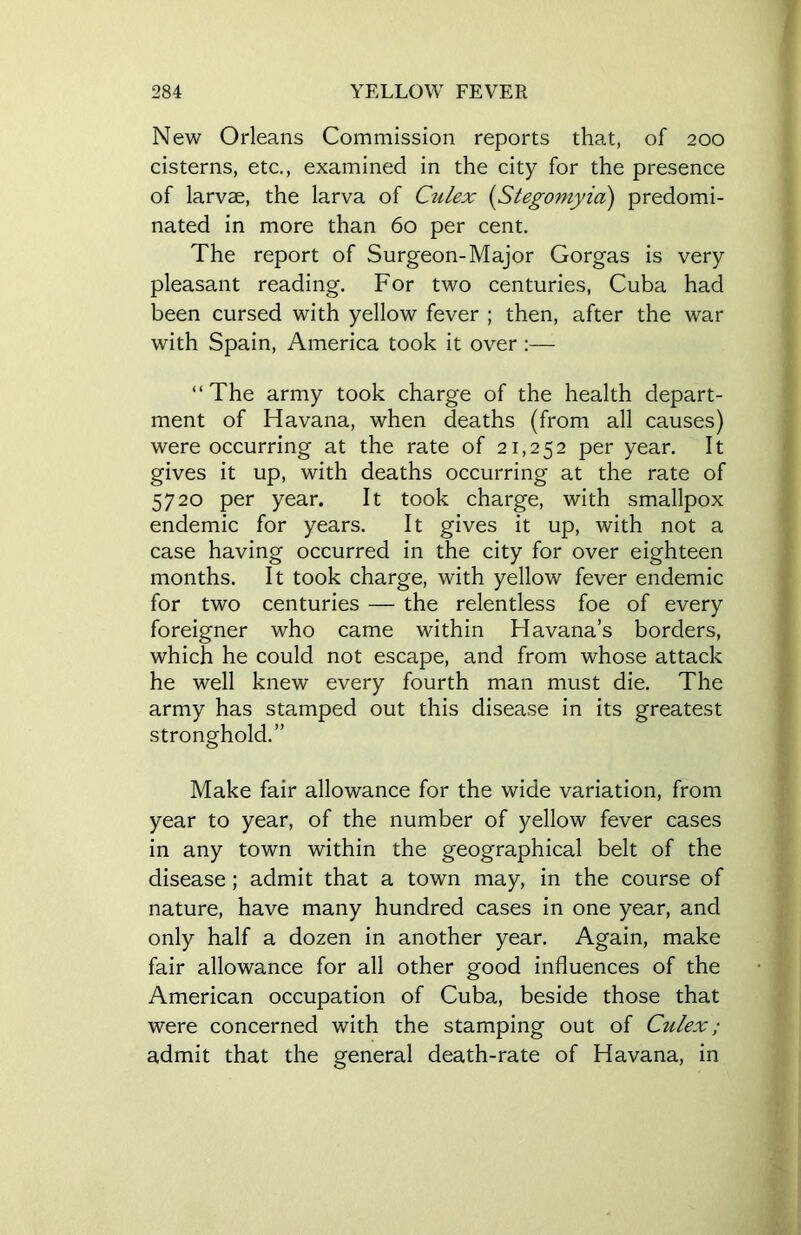 New Orleans Commission reports that, of 200 cisterns, etc., examined in the city for the presence of larvae, the larva of Culex (Stegomyia) predomi- nated in more than 60 per cent. The report of Surgeon-Major Gorgas is very pleasant reading. For two centuries, Cuba had been cursed with yellow fever ; then, after the war with Spain, America took it over :— “ The army took charge of the health depart- ment of Havana, when deaths (from all causes) were occurring at the rate of 21,252 per year. It gives it up, with deaths occurring at the rate of 5720 per year. It took charge, with smallpox endemic for years. It gives it up, with not a case having occurred in the city for over eighteen months. It took charge, with yellow fever endemic for two centuries — the relentless foe of every foreigner who came within Havana’s borders, which he could not escape, and from whose attack he well knew every fourth man must die. The army has stamped out this disease in its greatest stronghold.” Make fair allowance for the wide variation, from year to year, of the number of yellow fever cases in any town within the geographical belt of the disease ; admit that a town may, in the course of nature, have many hundred cases in one year, and only half a dozen in another year. Again, make fair allowance for all other good influences of the American occupation of Cuba, beside those that were concerned with the stamping out of Culex; admit that the general death-rate of Havana, in