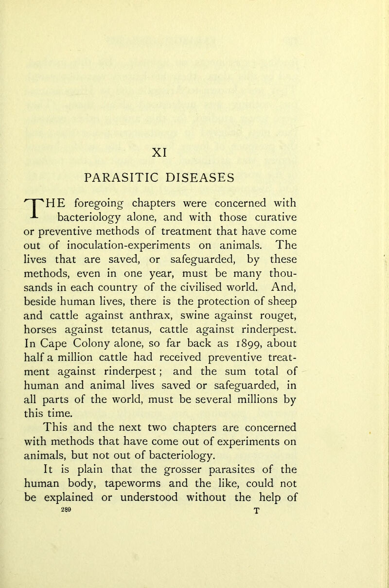 XI PARASITIC DISEASES HE foregoing chapters were concerned with bacteriology alone, and with those curative or preventive methods of treatment that have come out of inoculation-experiments on animals. The lives that are saved, or safeguarded, by these methods, even in one year, must be many thou- sands in each country of the civilised world. And, beside human lives, there is the protection of sheep and cattle against anthrax, swine against rouget, horses against tetanus, cattle against rinderpest. In Cape Colony alone, so far back as 1899, about half a million cattle had received preventive treat- ment against rinderpest; and the sum total of human and animal lives saved or safeguarded, in all parts of the world, must be several millions by this time. This and the next two chapters are concerned with methods that have come out of experiments on animals, but not out of bacteriology. It is plain that the grosser parasites of the human body, tapeworms and the like, could not be explained or understood without the help of 280 X