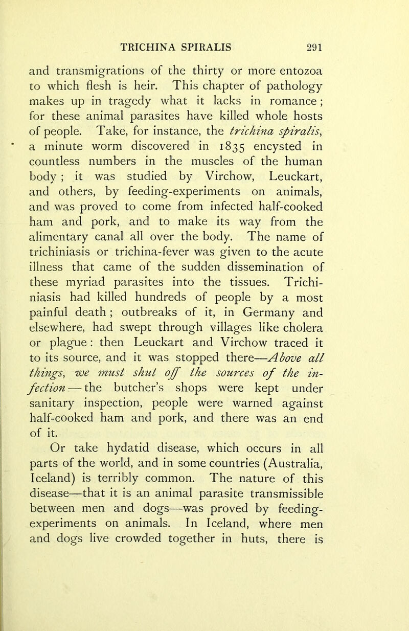 and transmigrations of the thirty or more entozoa to which flesh is heir. This chapter of pathology makes up in tragedy what it lacks in romance; for these animal parasites have killed whole hosts of people. Take, for instance, the trichina spiralis, a minute worm discovered in 1835 encysted in countless numbers in the muscles of the human body ; it was studied by Virchow, Leuckart, and others, by feeding-experiments on animals, and was proved to come from infected half-cooked ham and pork, and to make its way from the alimentary canal all over the body. The name of trichiniasis or trichina-fever was given to the acute illness that came of the sudden dissemination of these myriad parasites into the tissues. Trichi- niasis had killed hundreds of people by a most painful death; outbreaks of it, in Germany and elsewhere, had swept through villages like cholera or plague : then Leuckart and Virchow traced it to its source, and it was stopped there—Above all things, zve must shut off the sources of the in- fection — the butcher’s shops were kept under sanitary inspection, people were warned against half-cooked ham and pork, and there was an end of it. Or take hydatid disease, which occurs in all parts of the world, and in some countries (Australia, Iceland) is terribly common. The nature of this disease—that it is an animal parasite transmissible between men and dogs—was proved by feeding- experiments on animals. In Iceland, where men and dogs live crowded together in huts, there is