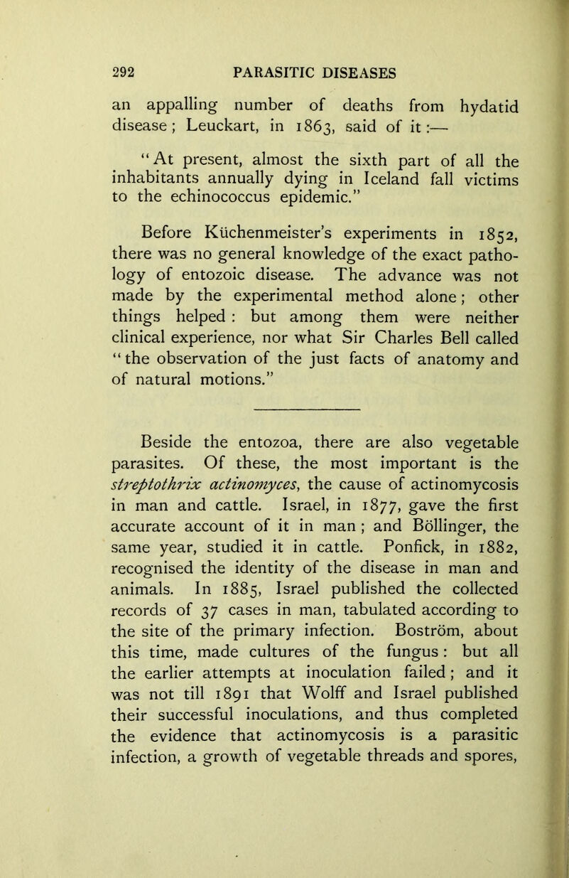 an appalling number of deaths from hydatid disease; Leuckart, in 1863, said of it:— “At present, almost the sixth part of all the inhabitants annually dying in Iceland fall victims to the echinococcus epidemic.” Before Ktichenmeister’s experiments in 1852, there was no general knowledge of the exact patho- logy of entozoic disease. The advance was not made by the experimental method alone; other things helped : but among them were neither clinical experience, nor what Sir Charles Bell called “the observation of the just facts of anatomy and of natural motions.” Beside the entozoa, there are also vegetable parasites. Of these, the most important is the streptothrix actinomyces, the cause of actinomycosis in man and cattle. Israel, in 1877, gave the first accurate account of it in man ; and Bollinger, the same year, studied it in cattle. Ponfick, in 1882, recognised the identity of the disease in man and animals. In 1885, Israel published the collected records of 37 cases in man, tabulated according to the site of the primary infection. Bostrom, about this time, made cultures of the fungus: but all the earlier attempts at inoculation failed; and it was not till 1891 that Wolff and Israel published their successful inoculations, and thus completed the evidence that actinomycosis is a parasitic infection, a growth of vegetable threads and spores,