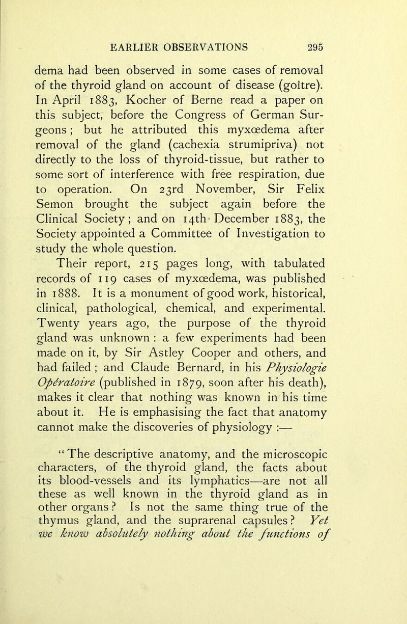 dema had been observed in some cases of removal of the thyroid gland on account of disease (goitre). In April 1883, Kocher of Berne read a paper on this subject, before the Congress of German Sur- geons ; but he attributed this myxcedema after removal of the gland (cachexia strumipriva) not directly to the loss of thyroid-tissue, but rather to some sort of interference with free respiration, due to operation. On 23rd November, Sir Felix Semon brought the subject again before the Clinical Society; and on 14th December 1883, the Society appointed a Committee of Investigation to study the whole question. Their report, 215 pages long, with tabulated records of 119 cases of myxcedema, was published in 1888. It is a monument of good work, historical, clinical, pathological, chemical, and experimental. Twenty years ago, the purpose of the thyroid gland was unknown : a few experiments had been made on it, by Sir Astley Cooper and others, and had failed ; and Claude Bernard, in his Physiologie Opdratoire (published in 1879, soon after his death), makes it clear that nothing was known in his time about it. He is emphasising the fact that anatomy cannot make the discoveries of physiology :— “The descriptive anatomy, and the microscopic characters, of the thyroid gland, the facts about its blood-vessels and its lymphatics—are not all these as well known in the thyroid gland as in other organs? Is not the same thing true of the thymus gland, and the suprarenal capsules ? Yet we know absolutely nothing about the functions of