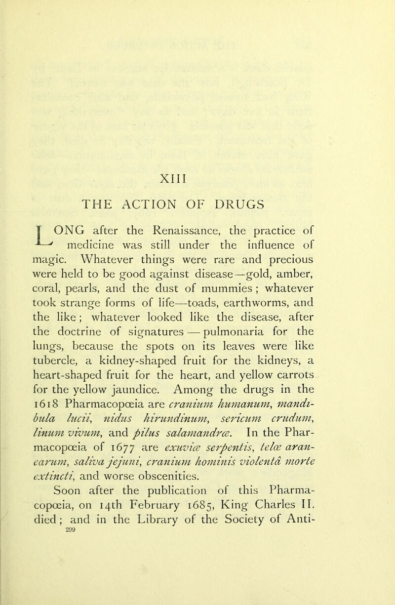 THE ACTION OF DRUGS ONG after the Renaissance, the practice of medicine was still under the influence of magic. Whatever things were rare and precious were held to be good against disease—gold, amber, coral, pearls, and the dust of mummies ; whatever took strange forms of life—toads, earthworms, and the like ; whatever looked like the disease, after the doctrine of signatures — pulmonaria for the lungs, because the spots on its leaves were like tubercle, a kidney-shaped fruit for the kidneys, a heart-shaped fruit for the heart, and yellow carrots for the yellow jaundice. Among the drugs in the 1618 Pharmacopoeia are cranium humanum, mandi- bula lucii, nidus hirundinum, sericum crudum, linum vivum, and pilus salamandrce. In the Phar- macopoeia of 1677 are exuviae serpentis, telce aran- earum, saliva jejuni, cranium hominis violentd morte extinct i, and worse obscenities. Soon after the publication of this Pharma- copoeia, on 14th February 1685, King Charles II. died ; and in the Fibrary of the Society of Anti-