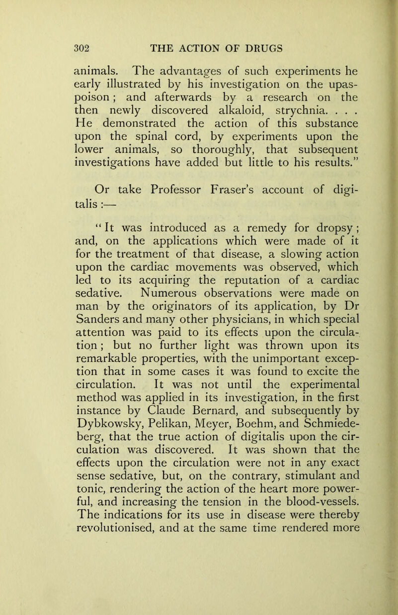 animals. The advantages of such experiments he early illustrated by his investigation on the upas- poison ; and afterwards by a research on the then newly discovered alkaloid, strychnia. . . . He demonstrated the action of this substance upon the spinal cord, by experiments upon the lower animals, so thoroughly, that subsequent investigations have added but little to his results.” Or take Professor Fraser’s account of digi- talis :— “It was introduced as a remedy for dropsy ; and, on the applications which were made of it for the treatment of that disease, a slowing action upon the cardiac movements was observed, which led to its acquiring the reputation of a cardiac sedative. Numerous observations were made on man by the originators of its application, by Dr Sanders and many other physicians, in which special attention was paid to its effects upon the circula- tion ; but no further light was thrown upon its remarkable properties, with the unimportant excep- tion that in some cases it was found to excite the circulation. It was not until the experimental method was applied in its investigation, in the first instance by Claude Bernard, and subsequently by Dybkowsky, Pelikan, Meyer, Boehm, and Schmiede- berg, that the true action of digitalis upon the cir- culation was discovered. It was shown that the effects upon the circulation were not in any exact sense sedative, but, on the contrary, stimulant and tonic, rendering the action of the heart more power- ful, and increasing the tension in the blood-vessels. The indications for its use in disease were thereby revolutionised, and at the same time rendered more