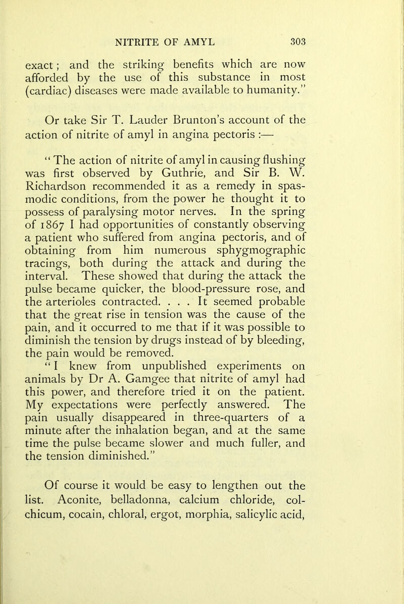 exact; and the striking benefits which are now afforded by the use of this substance in most (cardiac) diseases were made available to humanity.” Or take Sir T. Lauder Brunton’s account of the action of nitrite of amyl in angina pectoris :— “ The action of nitrite of amyl in causing flushing was first observed by Guthrie, and Sir B. W. Richardson recommended it as a remedy in spas- modic conditions, from the power he thought it to possess of paralysing motor nerves. In the spring of 1867 I had opportunities of constantly observing a patient who suffered from angina pectoris, and of obtaining from him numerous sphygmographic tracings, both during the attack and during the interval. These showed that during the attack the pulse became quicker, the blood-pressure rose, and the arterioles contracted. ... It seemed probable that the great rise in tension was the cause of the pain, and it occurred to me that if it was possible to diminish the tension by drugs instead of by bleeding, the pain would be removed. “ I knew from unpublished experiments on animals by Dr A. Gamgee that nitrite of amyl had this power, and therefore tried it on the patient. My expectations were perfectly answered. The pain usually disappeared in three-quarters of a minute after the inhalation began, and at the same time the pulse became slower and much fuller, and the tension diminished.” Of course it would be easy to lengthen out the list. Aconite, belladonna, calcium chloride, col- chicum, cocain, chloral, ergot, morphia, salicylic acid,