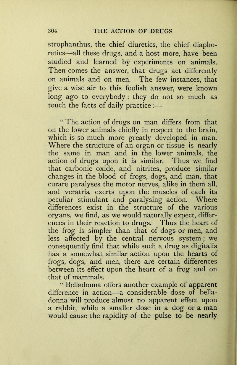 strophanthus, the chief diuretics, the chief diapho- retics—all these drugs, and a host more, have been studied and learned by experiments on animals. Then comes the answer, that drugs act differently on animals and on men. The few instances, that give a wise air to this foolish answer, were known long ago to everybody : they do not so much as touch the facts of daily practice :— “The action of drugs on man differs from that on the lower animals chiefly in respect to the brain, which is so much more greatly developed in man. Where the structure of an organ or tissue is nearly the same in man and in the lower animals, the action of drugs upon it is similar. Thus we find that carbonic oxide, and nitrites, produce similar changes in the blood of frogs, dogs, and man, that curare paralyses the motor nerves, alike in them all, and veratria exerts upon the muscles of each its peculiar stimulant and paralysing action. Where differences exist in the structure of the various organs, we find, as we would naturally expect, differ- ences in their reaction to drugs. Thus the heart of the frog is simpler than that of dogs or men, and less affected by the central nervous system ; we consequently find that while such a drug as digitalis has a somewhat similar action upon the hearts of frogs, dogs, and men, there are certain differences between its effect upon the heart of a frog and on that of mammals. “ Belladonna offers another example of apparent difference in action—a considerable dose of bella- donna will produce almost no apparent effect upon a rabbit, while a smaller dose in a dog or a man would cause the rapidity of the pulse to be nearly