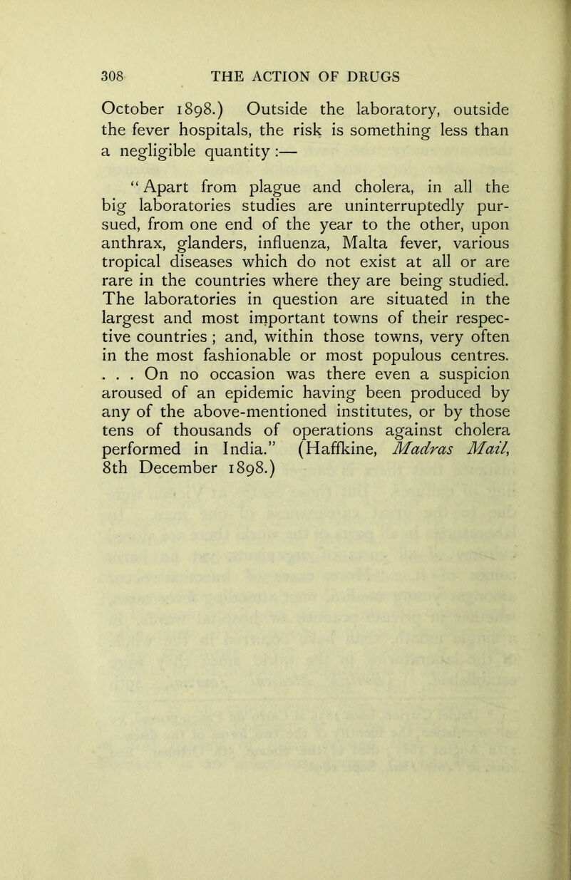 October 1898.) Outside the laboratory, outside the fever hospitals, the risk is something less than a negligible quantity :— “ Apart from plague and cholera, in all the big laboratories studies are uninterruptedly pur- sued, from one end of the year to the other, upon anthrax, glanders, influenza, Malta fever, various tropical diseases which do not exist at all or are rare in the countries where they are being studied. The laboratories in question are situated in the largest and most important towns of their respec- tive countries ; and, within those towns, very often in the most fashionable or most populous centres. . . . On no occasion was there even a suspicion aroused of an epidemic having been produced by any of the above-mentioned institutes, or by those tens of thousands of operations against cholera performed in India.” (Haffkine, Madras Mail, 8th December 1898.)