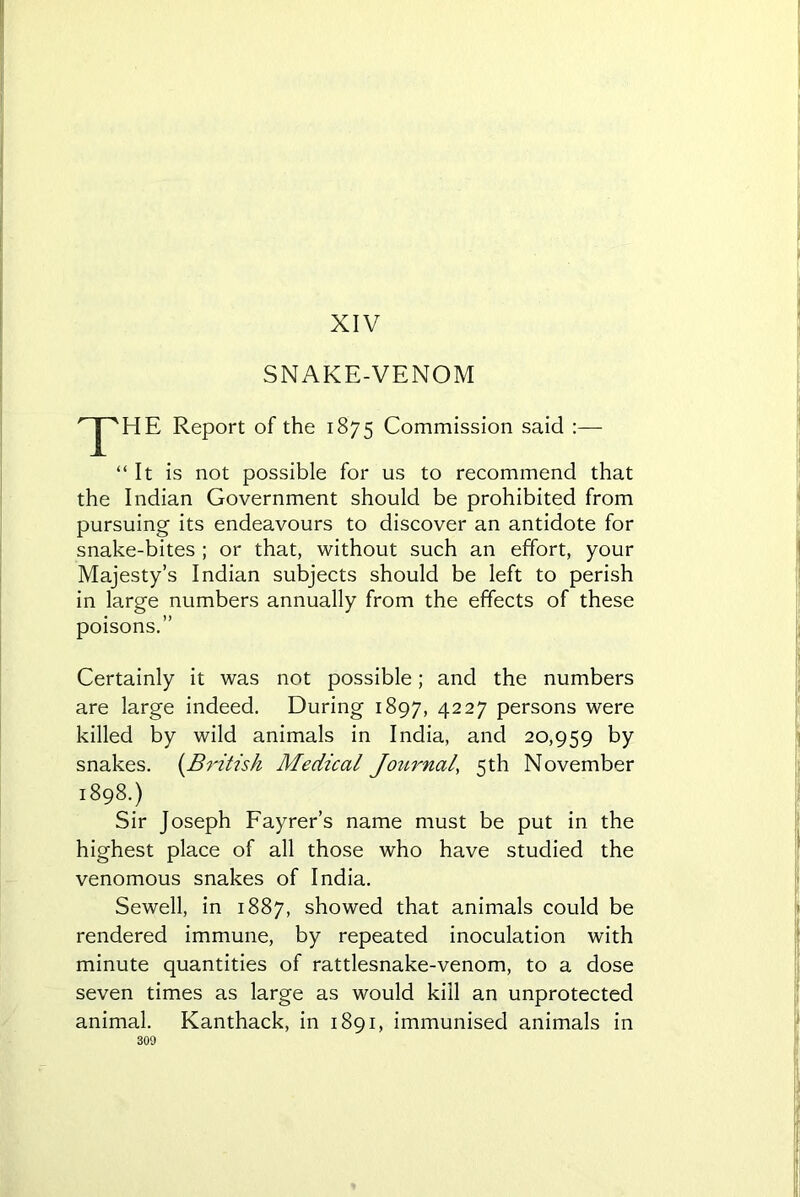 XIV SNAKE-VENOM npHE Report of the 1875 Commission said :— “It is not possible for us to recommend that the Indian Government should be prohibited from pursuing its endeavours to discover an antidote for snake-bites ; or that, without such an effort, your Majesty’s Indian subjects should be left to perish in large numbers annually from the effects of these poisons.” Certainly it was not possible; and the numbers are large indeed. During 1897, 4227 persons were killed by wild animals in India, and 20,959 by snakes. (.British Medical Journal., 5th November 1898.) Sir Joseph Fayrer’s name must be put in the highest place of all those who have studied the venomous snakes of India. Sewell, in 1887, showed that animals could be rendered immune, by repeated inoculation with minute quantities of rattlesnake-venom, to a dose seven times as large as would kill an unprotected animal. Kanthack, in 1891, immunised animals in
