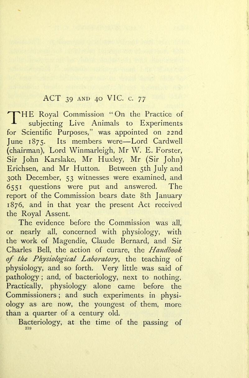 ACT 39 and 40 VIC. c. 77 HE Royal Commission “On the Practice of subjecting Live Animals to Experiments for Scientific Purposes,” was appointed on 22nd June 1875. Its members were—Lord Cardwell (chairman), Lord Winmarleigh, Mr W. E. Forster, Sir John Karslake, Mr Huxley, Mr (Sir John) Erichsen, and Mr Hutton. Between 5th July and 30th December, 53 witnesses were examined, and 6551 questions were put and answered. The report of the Commission bears date 8th January 1876, and in that year the present Act received the Royal Assent. The evidence before the Commission was all, or nearly all, concerned with physiology, with the work of Magendie, Claude Bernard, and Sir Charles Bell, the action of curare, the Handbook of the Physiological Laboratory, the teaching of physiology, and so forth. Very little was said of pathology ; and, of bacteriology, next to nothing. Practically, physiology alone came before the Commissioners ; and such experiments in physi- ology as are now, the youngest of them, more than a quarter of a century old. Bacteriology, at the time of the passing of