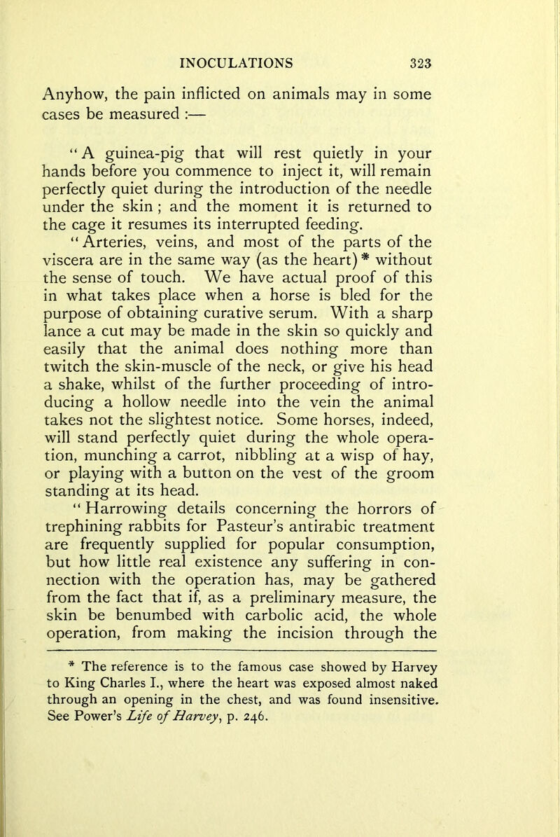 Anyhow, the pain inflicted on animals may in some cases be measured :— “ A guinea-pig that will rest quietly in your hands before you commence to inject it, will remain perfectly quiet during the introduction of the needle under the skin ; and the moment it is returned to the cage it resumes its interrupted feeding. “Arteries, veins, and most of the parts of the viscera are in the same way (as the heart) * without the sense of touch. We have actual proof of this in what takes place when a horse is bled for the purpose of obtaining curative serum. With a sharp lance a cut may be made in the skin so quickly and easily that the animal does nothing more than twitch the skin-muscle of the neck, or give his head a shake, whilst of the further proceeding of intro- ducing a hollow needle into the vein the animal takes not the slightest notice. Some horses, indeed, will stand perfectly quiet during the whole opera- tion, munching a carrot, nibbling at a wisp of hay, or playing with a button on the vest of the groom standing at its head. “ Harrowing details concerning the horrors of trephining rabbits for Pasteur’s antirabic treatment are frequently supplied for popular consumption, but how little real existence any suffering in con- nection with the operation has, may be gathered from the fact that if, as a preliminary measure, the skin be benumbed with carbolic acid, the whole operation, from making the incision through the * The reference is to the famous case showed by Harvey to King Charles I., where the heart was exposed almost naked through an opening in the chest, and was found insensitive. See Power’s Life of Harvey, p. 246.
