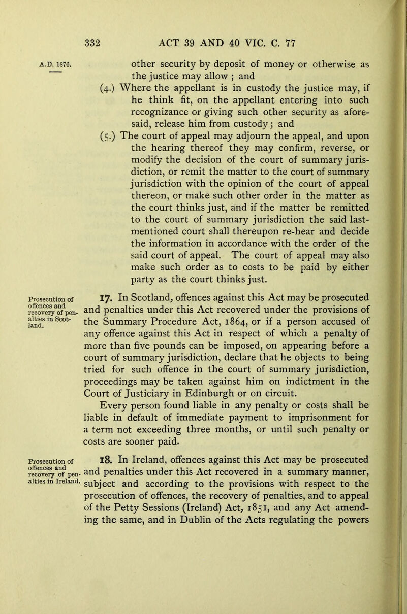 A.D. 1876. Prosecution of offences and recovery of pen- alties in Scot- land. Prosecution of offences and recovery of pen alties in Ireland other security by deposit of money or otherwise as the justice may allow ; and (4.) Where the appellant is in custody the justice may, if he think fit, on the appellant entering into such recognizance or giving such other security as afore- said, release him from custody; and (5.) The court of appeal may adjourn the appeal, and upon the hearing thereof they may confirm, reverse, or modify the decision of the court of summary juris- diction, or remit the matter to the court of summary jurisdiction with the opinion of the court of appeal thereon, or make such other order in the matter as the court thinks just, and if the matter be remitted to the court of summary jurisdiction the said last- mentioned court shall thereupon re-hear and decide the information in accordance with the order of the said court of appeal. The court of appeal may also make such order as to costs to be paid by either party as the court thinks just. 17- In Scotland, offences against this Act may be prosecuted and penalties under this Act recovered under the provisions of the Summary Procedure Act, 1864, or if a person accused of any offence against this Act in respect of which a penalty of more than five pounds can be imposed, on appearing before a court of summary jurisdiction, declare that he objects to being tried for such offence in the court of summary jurisdiction, proceedings may be taken against him on indictment in the Court of Justiciary in Edinburgh or on circuit. Every person found liable in any penalty or costs shall be liable in default of immediate payment to imprisonment for a term not exceeding three months, or until such penalty or costs are sooner paid. 18. In Ireland, offences against this Act may be prosecuted and penalties under this Act recovered in a summary manner, subject and according to the provisions with respect to the prosecution of offences, the recovery of penalties, and to appeal of the Petty Sessions (Ireland) Act, 1851, and any Act amend- ing the same, and in Dublin of the Acts regulating the powers