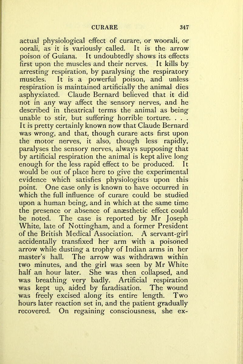 actual physiological effect of curare, or woorali, or oorali, as it is variously called. It is the arrow poison of Guiana. It undoubtedly shows its effects first upon the muscles and their nerves. It kills by arresting respiration, by paralysing the respiratory muscles. It is a powerful poison, and unless respiration is maintained artificially the animal dies asphyxiated. Claude Bernard believed that it did not in any way affect the sensory nerves, and he described in theatrical terms the animal as being unable to stir, but suffering horrible torture. . . . It is pretty certainly known now that Claude Bernard was wrong, and that, though curare acts first upon the motor nerves, it also, though less rapidly, paralyses the sensory nerves, always supposing that by artificial respiration the animal is kept alive long enough for the less rapid effect to be produced. It would be out of place here to give the experimental evidence which satisfies physiologists upon this point. One case only is known to have occurred in which the full influence of curare could be studied upon a human being, and in which at the same time the presence or absence of ansesthetic effect could be noted. The case is reported by Mr Joseph White, late of Nottingham, and a former President of the British Medical Association. A servant-girl accidentally transfixed her arm with a poisoned arrow while dusting a trophy of Indian arms in her master’s hall. The arrow was withdrawn within two minutes, and the girl was seen by Mr White half an hour later. She was then collapsed, and was breathing very badly. Artificial respiration was kept up, aided by faradisation. The wound was freely excised along its entire length. Two hours later reaction set in, and the patient gradually recovered. On regaining consciousness, she ex-