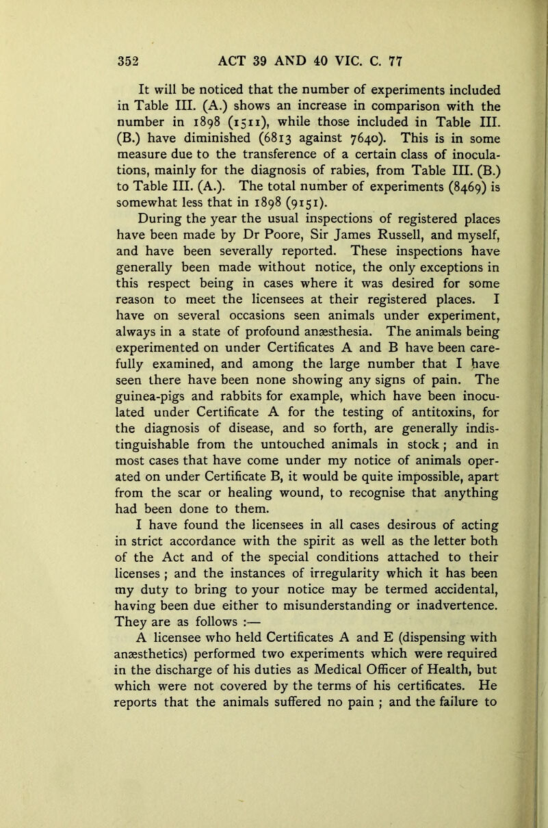 It will be noticed that the number of experiments included in Table III. (A.) shows an increase in comparison with the number in 1898 (1511), while those included in Table III. (B.) have diminished (6813 against 7640). This is in some measure due to the transference of a certain class of inocula- tions, mainly for the diagnosis of rabies, from Table III. (B.) to Table III. (A.). The total number of experiments (8469) is somewhat less that in 1898 (9151). During the year the usual inspections of registered places have been made by Dr Poore, Sir James Russell, and myself, and have been severally reported. These inspections have generally been made without notice, the only exceptions in this respect being in cases where it was desired for some reason to meet the licensees at their registered places. I have on several occasions seen animals under experiment, always in a state of profound anaesthesia. The animals being experimented on under Certificates A and B have been care- fully examined, and among the large number that I have seen there have been none showing any signs of pain. The guinea-pigs and rabbits for example, which have been inocu- lated under Certificate A for the testing of antitoxins, for the diagnosis of disease, and so forth, are generally indis- tinguishable from the untouched animals in stock; and in most cases that have come under my notice of animals oper- ated on under Certificate B, it would be quite impossible, apart from the scar or healing wound, to recognise that anything had been done to them. I have found the licensees in all cases desirous of acting in strict accordance with the spirit as well as the letter both of the Act and of the special conditions attached to their licenses ; and the instances of irregularity which it has been my duty to bring to your notice may be termed accidental, having been due either to misunderstanding or inadvertence. They are as follows :— A licensee who held Certificates A and E (dispensing with anesthetics) performed two experiments which were required in the discharge of his duties as Medical Officer of Health, but which were not covered by the terms of his certificates. He reports that the animals suffered no pain ; and the failure to