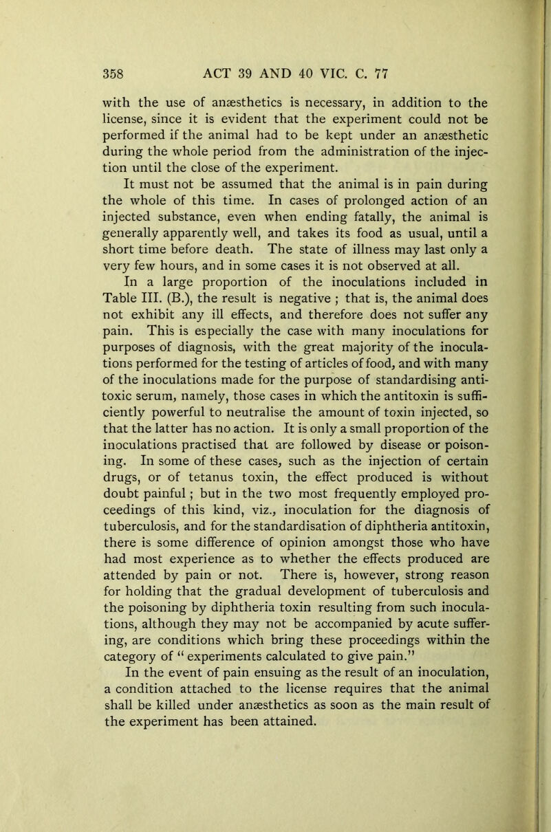 with the use of anaesthetics is necessary, in addition to the license, since it is evident that the experiment could not be performed if the animal had to be kept under an anaesthetic during the whole period from the administration of the injec- tion until the close of the experiment. It must not be assumed that the animal is in pain during the whole of this time. In cases of prolonged action of an injected substance, even when ending fatally, the animal is generally apparently well, and takes its food as usual, until a short time before death. The state of illness may last only a very few hours, and in some cases it is not observed at all. In a large proportion of the inoculations included in Table III. (B.), the result is negative ; that is, the animal does not exhibit any ill effects, and therefore does not suffer any pain. This is especially the case with many inoculations for purposes of diagnosis, with the great majority of the inocula- tions performed for the testing of articles of food, and with many of the inoculations made for the purpose of standardising anti- toxic serum, namely, those cases in which the antitoxin is suffi- ciently powerful to neutralise the amount of toxin injected, so that the latter has no action. It is only a small proportion of the inoculations practised that are followed by disease or poison- ing. In some of these cases, such as the injection of certain drugs, or of tetanus toxin, the effect produced is without doubt painful; but in the two most frequently employed pro- ceedings of this kind, viz., inoculation for the diagnosis of tuberculosis, and for the standardisation of diphtheria antitoxin, there is some difference of opinion amongst those who have had most experience as to whether the effects produced are attended by pain or not. There is, however, strong reason for holding that the gradual development of tuberculosis and the poisoning by diphtheria toxin resulting from such inocula- tions, although they may not be accompanied by acute suffer- ing, are conditions which bring these proceedings within the category of “ experiments calculated to give pain.” In the event of pain ensuing as the result of an inoculation, a condition attached to the license requires that the animal shall be killed under anaesthetics as soon as the main result of the experiment has been attained.