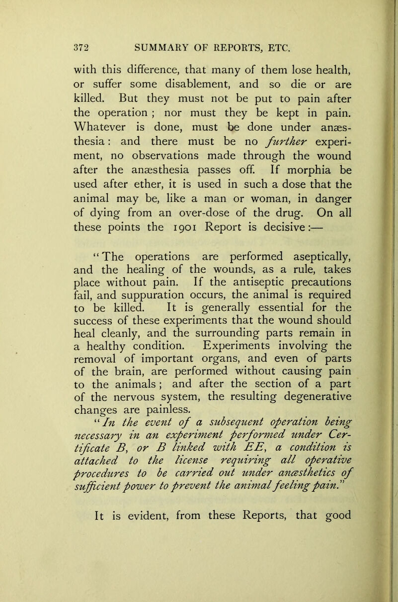 with this difference, that many of them lose health, or suffer some disablement, and so die or are killed. But they must not be put to pain after the operation ; nor must they be kept in pain. Whatever is done, must be done under anaes- thesia : and there must be no further experi- ment, no observations made through the wound after the anaesthesia passes off. If morphia be used after ether, it is used in such a dose that the animal may be, like a man or woman, in danger of dying from an over-dose of the drug. On all these points the 1901 Report is decisive:— “The operations are performed aseptically, and the healing of the wounds, as a rule, takes place without pain. If the antiseptic precautions fail, and suppuration occurs, the animal is required to be killed. It is generally essential for the success of these experiments that the wound should heal cleanly, and the surrounding parts remain in a healthy condition. Experiments involving the removal of important organs, and even of parts of the brain, are performed without causing pain to the animals ; and after the section of a part of the nervous system, the resulting degenerative changes are painless. “ In the event of a subsequent operation being necessary in an experiment performed under Cer- tificate B, or B linked with EE, a condition is attached to the license requiring all operative procedures to be carried out under ancesthetics of sufficient power to prevent the animal feeling pain. It is evident, from these Reports, that good