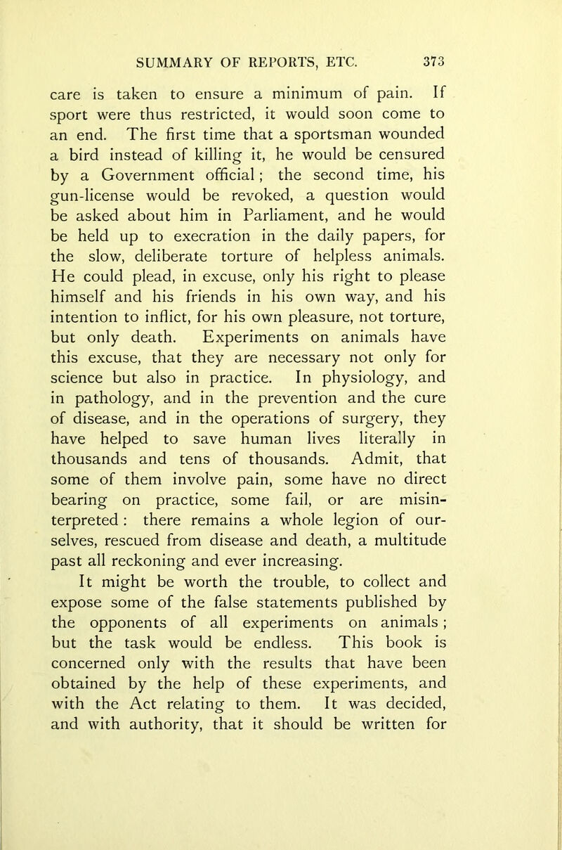 care is taken to ensure a minimum of pain. If sport were thus restricted, it would soon come to an end. The first time that a sportsman wounded a bird instead of killing it, he would be censured by a Government official; the second time, his gun-license would be revoked, a question would be asked about him in Parliament, and he would be held up to execration in the daily papers, for the slow, deliberate torture of helpless animals. He could plead, in excuse, only his right to please himself and his friends in his own way, and his intention to inflict, for his own pleasure, not torture, but only death. Experiments on animals have this excuse, that they are necessary not only for science but also in practice. In physiology, and in pathology, and in the prevention and the cure of disease, and in the operations of surgery, they have helped to save human lives literally in thousands and tens of thousands. Admit, that some of them involve pain, some have no direct bearing on practice, some fail, or are misin- terpreted : there remains a whole legion of our- selves, rescued from disease and death, a multitude past all reckoning and ever increasing. It might be worth the trouble, to collect and expose some of the false statements published by the opponents of all experiments on animals ; but the task would be endless. This book is concerned only with the results that have been obtained by the help of these experiments, and with the Act relating to them. It was decided, and with authority, that it should be written for