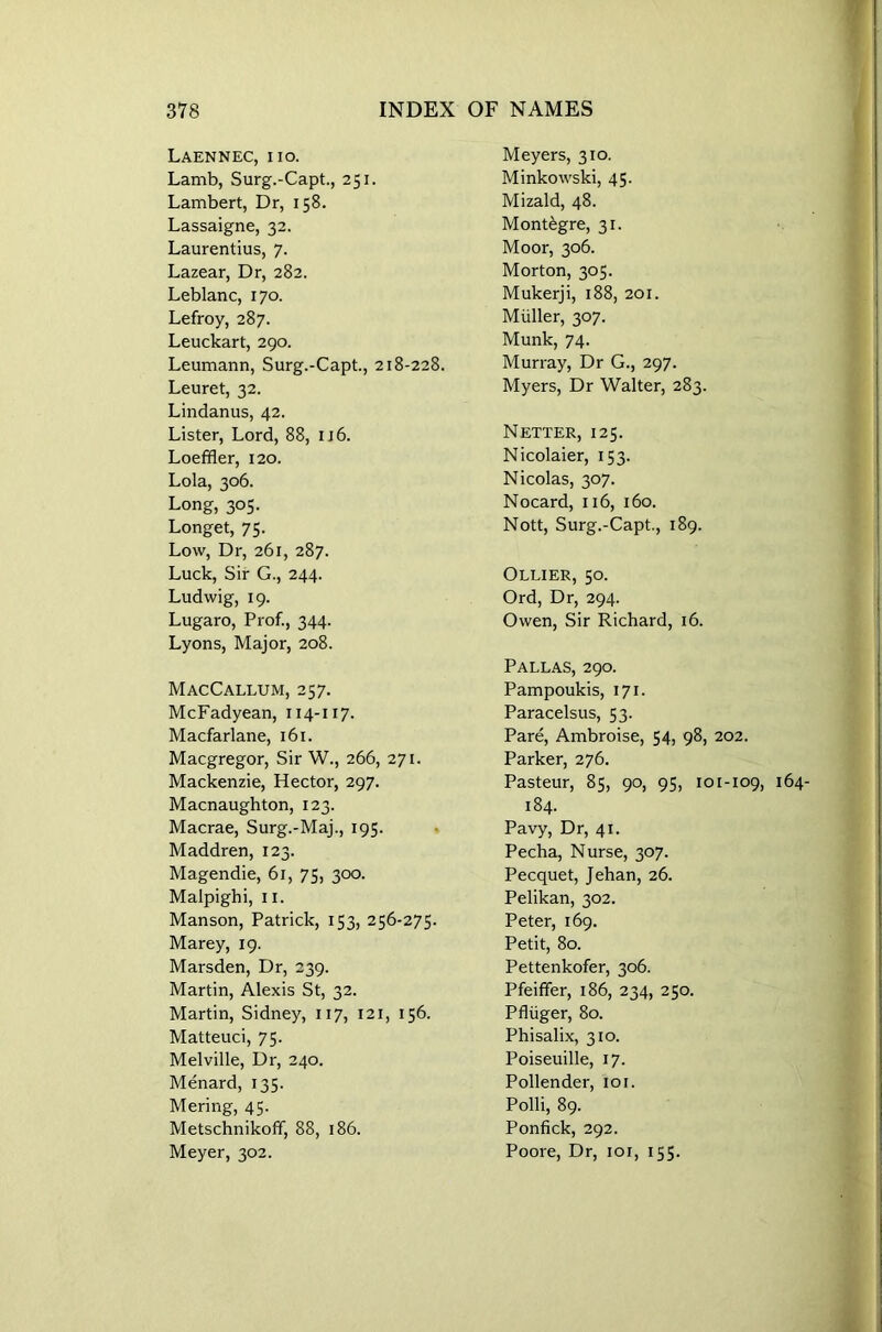 Laennec, iio. Lamb, Surg.-Capt., 251. Lambert, Dr, 158. Lassaigne, 32. Laurentius, 7. Lazear, Dr, 282. Leblanc, 170. Lefroy, 287. Leuckart, 290. Leumann, Surg.-Capt., 218-228. Leuret, 32. Lindanus, 42. Lister, Lord, 88, 116. Loeffler, 120. Lola, 306. Long, 305. Longet, 75. Low, Dr, 261, 287. Luck, Sir G., 244. Ludwig, 19. Lugaro, Prof., 344. Lyons, Major, 208. MacCallum, 257. McFadyean, 114-117. Macfarlane, 161. Macgregor, Sir W., 266, 271. Mackenzie, Hector, 297. Macnaughton, 123. Macrae, Surg.-Maj., 195. Maddren, 123. Magendie, 61, 75, 300. Malpighi, 11. Manson, Patrick, 153, 256-275. Marey, 19. Marsden, Dr, 239. Martin, Alexis St, 32. Martin, Sidney, 117, 121, 156. Matteuci, 75. Melville, Dr, 240. Menard, 135. Mering, 45. MetschnikofF, 88, 186. Meyer, 302. Meyers, 310. Minkowski, 45. Mizald, 48. Montegre, 31. Moor, 306. Morton, 305. Mukerji, 188, 201. Muller, 307. Munk, 74. Murray, Dr G., 297. Myers, Dr Walter, 283. Netter, 125. Nicolaier, 153. Nicolas, 307. Nocard, 116, 160. Nott, Surg.-Capt., 189. Ollier, 50. Ord, Dr, 294. Owen, Sir Richard, 16. Pallas, 290. Pampoukis, 171. Paracelsus, 53. Pare, Ambroise, 54, 98, 202. Parker, 276. Pasteur, 85, 90, 95, 101-109, 164- 184. Pavy, Dr, 41. Pecha, Nurse, 307. Pecquet, Jehan, 26. Pelikan, 302. Peter, 169. Petit, 80. Pettenkofer, 306. Pfeiffer, 186, 234, 250. Pfliiger, 80. Phisalix, 310. Poiseuille, 17. Pollender, 101. Polli, 89. Ponfick, 292. Poore, Dr, 101, 155.