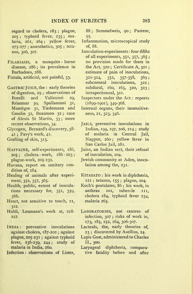 regard to cholera, 183 ; plague, 205 ; typhoid fever, 235 ; ma- laria, 261, 264; yellow fever, 275-277 ; anaesthetics, 305 ; teta- nus, 306, 307. Filariasis, a mosquito - borne disease, 286; its prevalence in Barbadoes, 288. Fistula, artificial, not painful, 33. Gastric Juice, the : early theories of digestion, 29 ; observations of Borelli and Valisnieri 29, Reaumur 30, Spallanzani 31, Montibgre 31, Tiedemann and Gmelin 32, Beaumon 32 ; case of Alexis St Martin, 33 ; more recent observations, 34. Glycogen, Bernard’s discovery, 38- 41 ; Pavy’s work, 41. Grafting of skin, 315. Haffkine, self-experiments, 186, 205; cholera - work, 186-203; plague-work, 205-232. Havana, report on sanitary con- dition of, 284. Healing of animals after experi- ment, 352, 357, 365. Health, public, extent of inocula- tions necessary for, 351, 359, 366. Heart, not sensitive to touch, 21, 322. Hubli, Leumann’s work at, 218- 227. India : preventive inoculations against cholera, 187-202 ; against plague, 205-231 ; against typhoid fever, 236-239, 244; study of malaria in India, 260. Infection : observations of Lister, 88 ; Semmelweis, 90; Pasteur, 95- Inflammation, microscopical study of, 88. Inoculation-experiments: four-fifths of all experiments, 351, 357, 365 ; no provision made for them in the Act, 320 ; Certificate A, 321 ; estimate of pain of inoculations, 321-324, 352, 357-358, 369; subcorneal inoculations, 322; subdural, 160, 165, 320, 323; intraperitoneal, 321. Inspectors under the Act: reports (1899-1901), 349-368. Internal organs, their insensitive- ness, 21, 323, 346. Jails, preventive inoculations in Indian, 194, 197, 206, 214 ; study of malaria in Central Jail, Nagpur, 260; yellow fever in San Carlos Jail, 281. Jains, an Indian sect, their iefusal of inoculation, 204. Jewish community at Aden, inocu- lation among the, 231. Kitasato : his work in diphtheria, 121 ; tetanus, 155 ; plague, 204. Koch’s postulates, 86 ; his work, in anthrax 101, tubercle in, cholera 184, typhoid fever 234, malaria 265. Laboratories, not centres of infection, 307 ; risks of work in, 173, 185, 252, 264, 306-307. Lacteals, the, early theories of, 23 ; discovered by Asellius, 24. Lapis Goas, administered to Charles II., 300. Laryngeal diphtheria, compara- tive fatality before and after