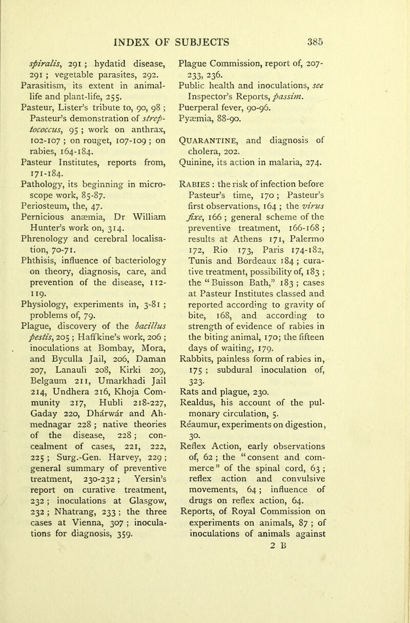 spiralis, 291 ; hydatid disease, 291 ; vegetable parasites, 292. Parasitism, its extent in animal- life and plant-life, 255. Pasteur, Lister’s tribute to, 90, 98 ; Pasteur’s demonstration of strep- tococcus, 95 ; work on anthrax, 102-107 ; on rouget, 107-109 ; on rabies, 164-184. Pasteur Institutes, reports from, 171-184. Pathology, its beginning in micro- scope work, 85-87. Periosteum, the, 47. Pernicious ansemia, Dr William Hunter’s work on, 314. Phrenology and cerebral localisa- tion, 70-71. Phthisis, influence of bacteriology on theory, diagnosis, care, and prevention of the disease, 112- 119- Physiology, experiments in, 3-81 ; problems of, 79. Plague, discovery of the bacillus pestis, 205 ; Haffkine’s work, 206 ; inoculations at Bombay, Mora, and Byculla Jail, 206, Daman 207, Lanauli 208, Kirki 209, Belgaum 211, Umarkhadi Jail 214, Undhera 216, Khoja Com- munity 217, Hubli 218-227, Gaday 220, Dharwar and Ah- mednagar 228 ; native theories of the disease, 228; con- cealment of cases, 221, 222, 225 ; Surg.-Gen. Harvey, 229 ; general summary of preventive treatment, 230-232; Yersin’s report on curative treatment, 232; inoculations at Glasgow, 232 ; Nhatrang, 233 ; the three cases at Vienna, 307 ; inocula- tions for diagnosis, 359. Plague Commission, report of, 207- 233, 236. Public health and inoculations, see Inspector’s Reports, passim. Puerperal fever, 90-96. Pyaemia, 88-90. Quarantine, and diagnosis of cholera, 202. Quinine, its action in malaria, 274. Rabies : the risk of infection before Pasteur’s time, 170; Pasteur’s first observations, 164 ; the virus fixe, 166 ; general scheme of the preventive treatment, 166-168 ; results at Athens 171, Palermo 172, Rio 173, Paris 174-182, Tunis and Bordeaux 184; cura- tive treatment, possibility of, 183 ; the“Buisson Bath,” 183; cases at Pasteur Institutes classed and reported according to gravity of bite, 168, and according to strength of evidence of rabies in the biting animal, 170; the fifteen days of waiting, 179. Rabbits, painless form of rabies in, 175 ; subdural inoculation of, 323- Rats and plague, 230. Realdus, his account of the pul- monary circulation, 5. Reaumur, experiments on digestion, 30- Reflex Action, early observations of, 62 ; the “ consent and com- merce” of the spinal cord, 63; reflex action and convulsive movements, 64; influence of drugs on reflex action, 64. Reports, of Royal Commission on experiments on animals, 87 ; of inoculations of animals against 2 B