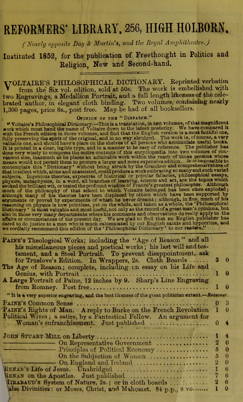 REFORMERS' LIBRARY. 256, HIGH HOLBORN. (Nearly opposite Day & Martin's, and the Royal Amphitheatre.J Instituted 1852, for the publication of Freethought in Politics and Religion, New and Second-hand. VOLTAIRE'S PHILOSOPHICAL DICTIONARY. Reprinted verbatim from the' Six vol. edition, sold at 50s. The work is embellished with two Engravings, a Medallion Portrait, and a full length likeness of the cele- brated author, in elegant cloth binding. Two volumes, containing nearly 1,300 pages, price 8s., post free. May be had of all booksellers. i Ofinios of thb Dispatch.  Voltaire's Philosophical Dictionary.—This is a translation, in two yolumes, of that magnificent work which must hand the name of Voltaire down to the latest posterity. We have compared it with the French edition in three volumes, and find that the English version is a most faithful one, fully preserving the spirit of the original, and in no way abridged. The work is, of course, a very valuable one, and should have a place on the shelves of all persons who accumulate useful books. It is printed in a clear, legible type, and in a manner to be easy of reference. The publisher has done very wisely to compress the entire contents of this encyclopedia into two volumes of con- venient size, inasmuch as he places an admirable work within the reach of those persona whose means would not permit them to procure a larger and more expensive edition. It i impossible to contemplate this ' Dictionary' without being struck by the Grandeur and comprehensiveness of that intellect which, alone and unassisted, could produce a work embracing so many and such varied subjects. Ingenious theories, exposures of historical or popular fallacies, philosophical essays, physics, metaphysics, in a word, all branches of learning, science and art, are the topics which evoked the brilliant wit, or tested the profound wisdom of France's greatest philosopher. Although much of the philosophy of that school to which Voltaire belonged has been since exploded; although many of his theories have been displaced by others which have been supported by arguments or proved by experiments of which he never dreamt; although, in fine, much of his reasoning on physics is now pointless, yet on the whole, and taken as a whole, the 'Philosophical Dictionary' is most valuable and most useful, not only as the record of a great man's opinions, but also in those very many departments where his comments and observations do really apply to the affairs or circumstances of the present day. We are glad to find that an English publisher has dared to do justice to a man who is much calumniated by our English saints and hypocrites, and we cordially recommend this edition of the ' Philosophical Dictionary' to our readers. Paine's Theological Works; including the Age of Reason  and all his miscellaneous pieoes and poetical works; his last will and tes- tament, and a Steel Portrait. To prevent disappointment, ask for Truelove's Edition. In Wrappers, 2s. Cloth Boards 3 0 The Age of Reason; complete, including t;n essay on his Life and Genius, with Portrait 1 0 A Large Portrait of Paine, 12 inches by 9. Sharp's Line Engraving from Romney. Post free 1 0  It la a very superior engraving, and the best likeness of the great politician extant.—Reaionei . Paine'a Common Sense 0 3 Paine's Rights of Man. A reply to Burke on the French Revolution 1 0 Political Wives ; a satire, by a Fantastical Fellow. An argument for Woman's enfranchisement. Just published 0 4 John Stuart Mill on Liberty 1 4 On Representative Government 2 0 Principles of Political Economy 6 0 On the Subjection of Women 5 0 V- On England and Ireland 2 0 Renan's Life of Jesus. Unabridged 1 tt Henan on the Apostles. Just published 7 0 Iirabaud's System of Nature, 2s.; or in cloth boards 2 6 'alse Divinities: or Moses, Christ, and Mahomet. 84 p.p., 8 vo 1 0 V