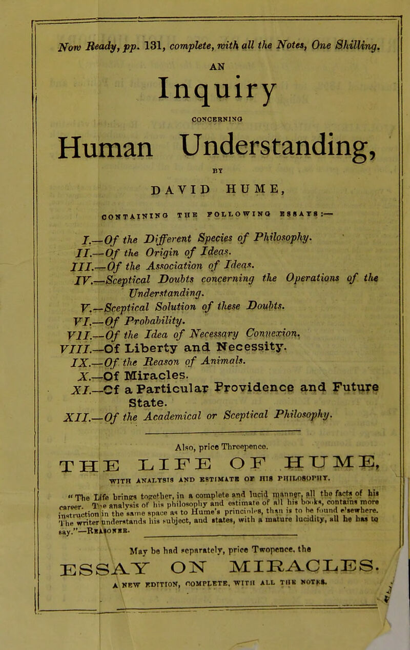 Notv Beady, pp. 131, complete, with all the Notes, One Shilling. AN Inquiry CONCERNING Human Understanding, BT DAVID HUME, CONTAINING THE FOLLOWING ESSAYS:— I.—Of the Different Species of Philosophy. II.—Of the Origin of Ideas. III.—Of the Association of Ideas. IV. Sceptical Doubts concerning the Operations of tlie Understanding. V.~Sceptical Solution of these Doubts. VI.—Of Probability. VII.—Of the Idea of Necesxary Connexion. VIII.—Of Liberty and Necessity. IX.—Of the Reason of Animals. X—Of Miracles. XI.—Cf a Particular Providence and Future State. XII.—Of the Academical or Sceptical Philosophy. Also, price Threepence. THE LIFE OF HUME, WITH ANALYSIS AND ESTIMATE OF HI8 riULOSOIMIT. The Life brimrs together, in ft complete and lucid manner, nil the fact* of hii career Tf analysis of his philosophy and estimate of all his bonks, contains more instruction in the same space as to Hume's princml-8, than IS to be found elsewhere. The writer understands his subject, and states, with a mature lucidity, all he has to say.—RbASONBB. ^ May be had separately, price Twopence, the ESSAY ON MIRACLES. A NEW EDITION, COMPLETE, WITH ALL TUB WOTK*.