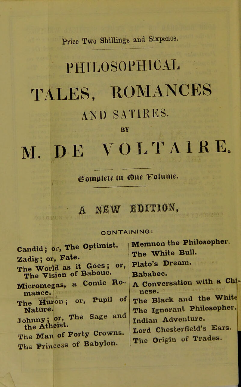 Price Two Shillings and Sixpence, PHILOSOPHICAL TALES, ROMANCES AND SATIRES. BY M. DE VOLTAIRE Complete in ®m Volume. OONTAI Candid; or, The Optimist. Zadig; or, Fate. The World as it Goes; or, The Vision of Babouc. Micromegas, a Comic Ro- mance. The Huron; or, Pupil of Nature. Johnny; or, The Sage and the Atheist. The Man of Forty Crowns. The Princess of Babylon. NINO: Memnon the Philosopher, The White Bull. Plato's Dream. Bababec. A Conversation with a Chi nese. The Black and the White The Ignorant Philosopher. Indian Adventure. Lord Chesterfield's Ears, The Origin of Trades.