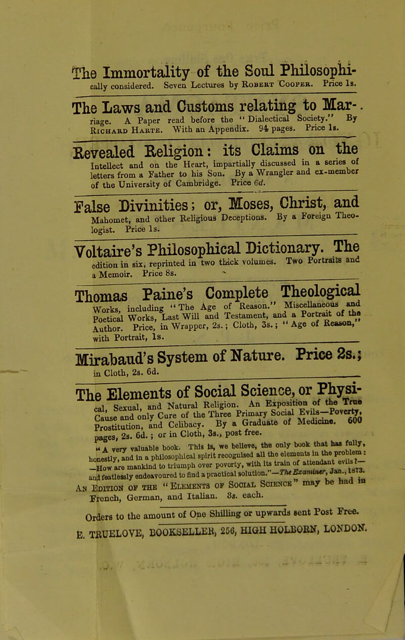 The Immortality of the Soul Philosophi- cally considered. Seven Lectures by Robert Cooper. Price It. The Laws and Customs relating to Mar-. riage. A Paper read before the  Dialectical Society. By Richard Harte. With an Appendix. 94. pages. Price Is. Revealed Keligion: its Claims on the Intellect and on the Heart, impartially discussed in a series of letters from a Father to his Son. By a Wrangler and ex-member of the University of Cambridge. Price 6d. False Divinities; or, Moses, Christ, and Mahomet, and other Religious Deceptions. By a Foreign Theo- logist. Price Is. Voltaire's Philosophical Dictionary. The edition in six, reprinted in two thick volumes. Two Portraits and a Memoir. Price 8s. ~ Thomas^Paine's Complete Theological Works, including The Age of Reason. Miscellaneousi and Poetici Works, Last Will and Testament, and a Portaut of tha luthor! Price, in Wrapper, 2s.; Cloth, 3s.; Age of Reason, with Portrait, Is. Mirabaud's System of Nature. Price 2s.; in Cloth, 2s. 6d. The Elements of Social Science, or Physi- -.,1 Spxual and Natural Religion. An Exposition of the True Suse and onlTcure of the Three Primary Social Evils-Poverty, Prostitution, and Celibacy. By a Graduate of Medicine. 600 pages, 2s. 6d.; or in Cloth, 3s., post free. u i very valuable book. This is, we beUeve, the only book that has fn»y, honettly.Tnd In a philosophical spirit recognised all the element* in the problem: S£ are mankind to triumph over poverty, with its train of attendant eviUl- undfeatlossly endeavoured to find apractical solution.-^Sramuur; Jan., 1873. Am Edition op the Elements of Social Science may be had w French, German, and Italian. 8s. each. Orders to the amount of One Shilling or upwards sent Post Free. E. TRUELOVE, BOOKSELLER, 256, HIGH HOLBORN, LONDON.