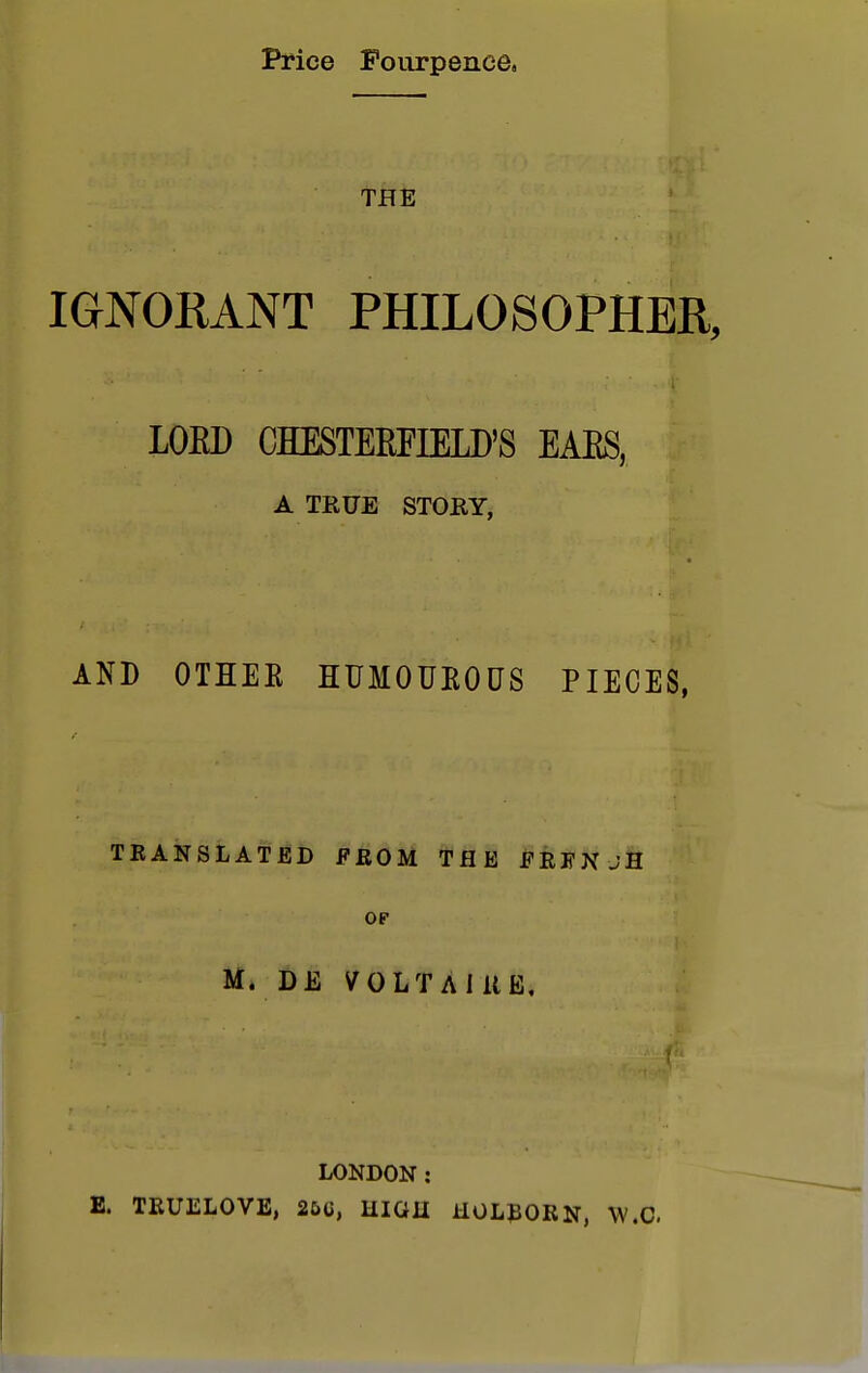 Price Fourpenee, THE IGNORANT PHILOSOPHER, LOED CHESTEEFIELD'S EAES, A TRUE STORY, AND OTHER HUMOUROUS PIECES, TRANSLATED FROM THE FRFNjH op M. DE VOLTAIRE, LONDON : E. TRUELOVE, 25(i, IIIGII ilOLBORN, W.C.