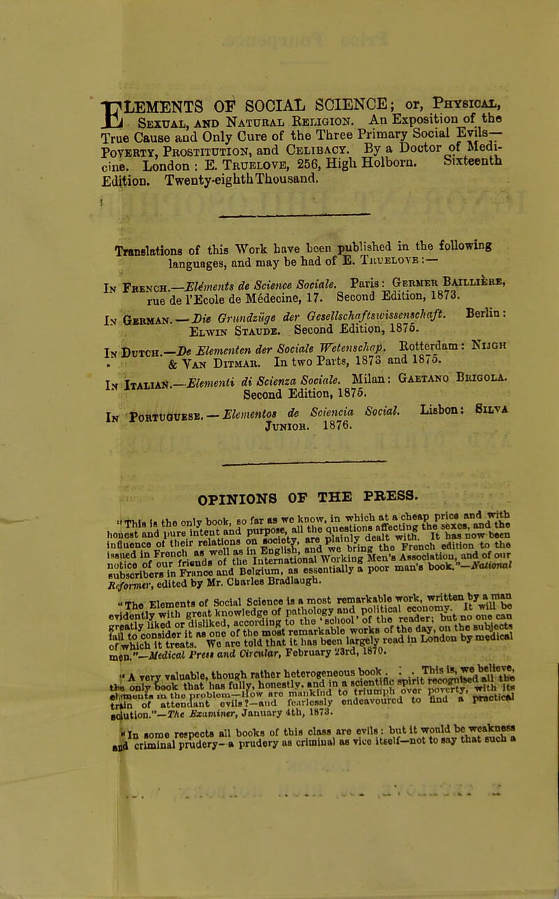 ELEMENTS OE SOCIAL SCIENCE; or, Physical, Sexual, and Natural Religion. An Exposition of the True Cause and Only Cure of the Three Primary Social Evils— Poverty, Prostitution, and Celibacy. By a Doctor of Medi- cine. London : E. Truelove, 256, High Holborn. Sixteenth Edition. Twenty-eighth Thousand. t \ i 1 : I J 4* f ■ »' t /• si; Translations of this Work have been published in the following languages, and may be had of E. Tkuelove :— In French.—Elements de Science Sociale. Paris i Germer BaiiliIire, rue de l'Ecole de Medecine, 17. Second Edition, 1873. In German. — Die Grundzilge der Gesellschafiswissenschaft. Berlin: Elwin Staude. Second Edition, 1875. In Dutch -Be Elementen der Sociale Wetenschap. Rotterdam: Nijgh & Van Ditmab. In two Parts, 1873 and 18to. In Italian.— Elementi di Scienza Sociale. Milan: Gaetano Brigola. Second Edition, 1875. In Portuguese. — Elementoi de Sciencia Social. Lisbon: 8ilva Junior. 1876. OPINIONS OF THE PRESS. influence ol tlieir relations; on society, are P^'^^^^^^c, edmon to the Rcformtr, edited by Mr. Charles Bradlaugh. «Th« Flementsof Social Science Is a most remarkable work, written byjirnan ■Jh .i ™t knowledee of pathology and political economy. It wiU bo mt>n.-Mtdical Prett and Circular, February Mrd, 1870. et.imouU m tbo problom—How sro mankind to triumpn o\or P-r^> „ctirtk] triin of attendant evils ?-and fearlessly endeavoured to find ft practice solution.—The Exixmintr, January 4th, 187U. <ln some respects all books of this class are evils: but it would be weakness Md criminal prudery- » prudery as criminal as vice itsclf-not to say that such a
